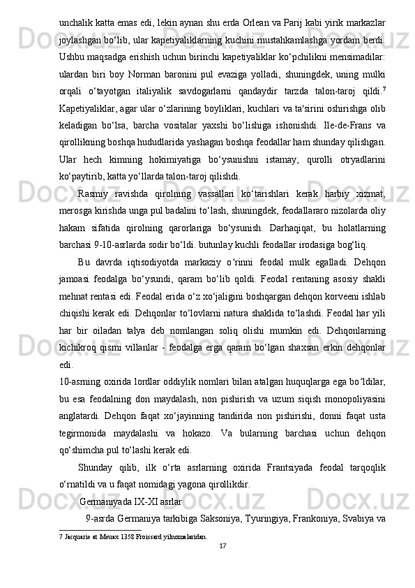 unchalik katta emas edi, lekin aynan shu erda Orlean va Parij kabi yirik markazlar
joylashgan bo‘lib, ular kapetiyaliklarning kuchini mustahkamlashga yordam berdi.
Ushbu maqsadga erishish uchun birinchi kapetiyaliklar ko‘pchilikni mensimadilar:
ulardan   biri   boy   Norman   baronini   pul   evaziga   yolladi,   shuningdek,   uning   mulki
orqali   o‘tayotgan   italiyalik   savdogarlarni   qandaydir   tarzda   talon-taroj   qildi. 7
Kapetiyaliklar, agar ular o‘zlarining boyliklari, kuchlari va ta'sirini oshirishga olib
keladigan   bo‘lsa,   barcha   vositalar   yaxshi   bo‘lishiga   ishonishdi.   Ile-de-Frans   va
qirollikning boshqa hududlarida yashagan boshqa feodallar ham shunday qilishgan.
Ular   hech   kimning   hokimiyatiga   bo‘ysunishni   istamay,   qurolli   otryadlarini
ko‘paytirib, katta yo‘llarda talon-taroj qilishdi. 
Rasmiy   ravishda   qirolning   vassallari   ko‘tarishlari   kerak   harbiy   xizmat,
merosga kirishda unga pul badalini to‘lash, shuningdek, feodallararo nizolarda oliy
hakam   sifatida   qirolning   qarorlariga   bo‘ysunish.   Darhaqiqat,   bu   holatlarning
barchasi 9-10-asrlarda sodir bo‘ldi. butunlay kuchli feodallar irodasiga bog‘liq. 
Bu   davrda   iqtisodiyotda   markaziy   o rinni   feodal   mulk   egalladi.   Dehqonʻ
jamoasi   feodalga   bo‘ysundi,   qaram   bo‘lib   qoldi.   Feodal   rentaning   asosiy   shakli
mehnat rentasi edi. Feodal erida o‘z xo‘jaligini boshqargan dehqon korveeni ishlab
chiqishi kerak edi. Dehqonlar to‘lovlarni natura shaklida to‘lashdi. Feodal har yili
har   bir   oiladan   talya   deb   nomlangan   soliq   olishi   mumkin   edi.   Dehqonlarning
kichikroq   qismi   villanlar   -   feodalga   erga   qaram   bo‘lgan   shaxsan   erkin   dehqonlar
edi. 
10-asrning oxirida lordlar oddiylik nomlari bilan atalgan huquqlarga ega bo ldilar,	
ʻ
bu   esa   feodalning   don   maydalash,   non   pishirish   va   uzum   siqish   monopoliyasini
anglatardi.   Dehqon   faqat   xo‘jayinning   tandirida   non   pishirishi,   donni   faqat   usta
tegirmonida   maydalashi   va   hokazo.   Va   bularning   barchasi   uchun   dehqon
qo‘shimcha pul to‘lashi kerak edi. 
Shunday   qilib,   ilk   o‘rta   asrlarning   oxirida   Frantsiyada   feodal   tarqoqlik
o‘rnatildi va u faqat nomidagi yagona qirollikdir. 
Germaniyada IX-XI asrlar 
9-asrda Germaniya tarkibiga Saksoniya, Tyuringiya, Frankoniya, Svabiya va 
7  Jacquarie at Meuax 1358 Froissard yilnomalaridan. 
17  
  