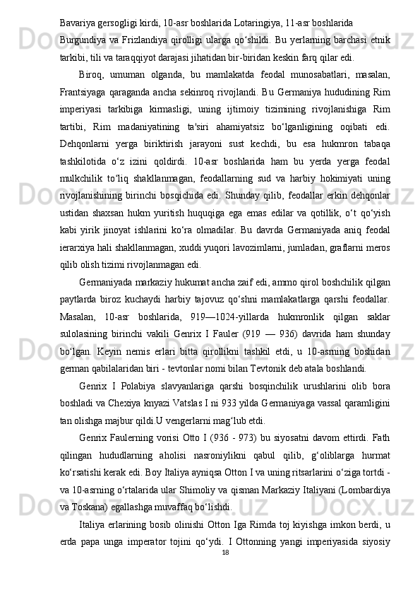 Bavariya gersogligi kirdi, 10-asr boshlarida Lotaringiya, 11-asr boshlarida 
Burgundiya va Frizlandiya qirolligi  ularga qo shildi. Bu yerlarning barchasi  etnikʻ
tarkibi, tili va taraqqiyot darajasi jihatidan bir-biridan keskin farq qilar edi. 
Biroq,   umuman   olganda,   bu   mamlakatda   feodal   munosabatlari,   masalan,
Frantsiyaga   qaraganda   ancha   sekinroq   rivojlandi.   Bu   Germaniya   hududining   Rim
imperiyasi   tarkibiga   kirmasligi,   uning   ijtimoiy   tizimining   rivojlanishiga   Rim
tartibi,   Rim   madaniyatining   ta'siri   ahamiyatsiz   bo‘lganligining   oqibati   edi.
Dehqonlarni   yerga   biriktirish   jarayoni   sust   kechdi,   bu   esa   hukmron   tabaqa
tashkilotida   o‘z   izini   qoldirdi.   10-asr   boshlarida   ham   bu   yerda   yerga   feodal
mulkchilik   to liq   shakllanmagan,   feodallarning   sud   va   harbiy   hokimiyati   uning	
ʻ
rivojlanishining   birinchi   bosqichida   edi.   Shunday   qilib,   feodallar   erkin   dehqonlar
ustidan   shaxsan   hukm   yuritish   huquqiga   ega   emas   edilar   va   qotillik,   o‘t   qo‘yish
kabi   yirik   jinoyat   ishlarini   ko‘ra   olmadilar.   Bu   davrda   Germaniyada   aniq   feodal
ierarxiya hali shakllanmagan, xuddi yuqori lavozimlarni, jumladan, graflarni meros
qilib olish tizimi rivojlanmagan edi. 
Germaniyada markaziy hukumat ancha zaif edi, ammo qirol boshchilik qilgan
paytlarda   biroz   kuchaydi   harbiy   tajovuz   qo‘shni   mamlakatlarga   qarshi   feodallar.
Masalan,   10-asr   boshlarida,   919—1024-yillarda   hukmronlik   qilgan   saklar
sulolasining   birinchi   vakili   Genrix   I   Fauler   (919   —   936)   davrida   ham   shunday
bo lgan.   Keyin   nemis   erlari   bitta   qirollikni   tashkil   etdi,   u   10-asrning   boshidan	
ʻ
german qabilalaridan biri - tevtonlar nomi bilan Tevtonik deb atala boshlandi. 
Genrix   I   Polabiya   slavyanlariga   qarshi   bosqinchilik   urushlarini   olib   bora
boshladi va Chexiya knyazi Vatslas I ni 933 yilda Germaniyaga vassal qaramligini
tan olishga majbur qildi.U vengerlarni mag lub etdi. 	
ʻ
Genrix  Faulerning  vorisi  Otto  I   (936  -   973)  bu  siyosatni  davom  ettirdi.  Fath
qilingan   hududlarning   aholisi   nasroniylikni   qabul   qilib,   g‘oliblarga   hurmat
ko‘rsatishi kerak edi. Boy Italiya ayniqsa Otton I va uning ritsarlarini o‘ziga tortdi -
va 10-asrning o‘rtalarida ular Shimoliy va qisman Markaziy Italiyani (Lombardiya
va Toskana) egallashga muvaffaq bo‘lishdi. 
Italiya erlarining bosib olinishi  Otton Iga Rimda toj  kiyishga  imkon berdi, u
erda   papa   unga   imperator   tojini   qo‘ydi.   I   Ottonning   yangi   imperiyasida   siyosiy
18