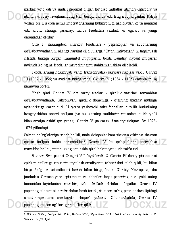 markaz   yo‘q   edi   va   unda   istiqomat   qilgan   ko‘plab   millatlar   ijtimoiy-iqtisodiy   va
ijtimoiy-siyosiy   rivojlanishning   turli   bosqichlarida   edi.   Eng   rivojlanganlari   Italiya
yerlari edi. Bu erda nemis imperatorlarining hukmronligi haqiqiydan ko‘ra nominal
edi,   ammo   shunga   qaramay,   nemis   feodallari   sezilarli   er   egalari   va   yangi
daromadlar oldilar. 
Otto   I,   shuningdek,   cherkov   feodallari   -   yepiskoplar   va   abbotlarning
qo‘llabquvvatlashini olishga harakat qildi, ularga "Otton imtiyozlari" ni taqsimlash
sifatida   tarixga   kirgan   immunitet   huquqlarini   berdi.   Bunday   siyosat   muqarrar
ravishda ko‘pgina feodallar mavqeining mustahkamlanishiga olib keldi. 
Feodallarning hokimiyati yangi frankoniyalik (saliylar) sulolasi vakili Genrix
III  (1039 -  1056)  va  ayniqsa  uning  vorisi  Genrix IV (1054  -  1106)   davrida  to‘liq
namoyon bo‘ldi. 
Yosh   qirol   Genrix   IV   o‘z   saroy   a'zolari   -   qirollik   vazirlari   tomonidan
qo‘llabquvvatlanib,   Saksoniyani   qirollik   domeniga   -   o‘zining   shaxsiy   mulkiga
aylantirishga   qaror   qildi.   U   yerda   yashovchi   saks   feodallari   qirollik   hududining
kengayishidan   norozi   bo lgan   (va   bu   ularning   mulklarini   musodara   qilish   yo liʻ ʻ
bilan   amalga   oshirilgan   yerlar),   Genrix   IV   ga   qarshi   fitna   uyushtirgan.   Bu   1073-
1075 yillardagi 
Sakson qo zg oloniga sabab bo ldi, unda dehqonlar ham shaxsan erkin va shaxsan	
ʻ ʻ ʻ
qaram   bo lgan   holda   qatnashdilar.
ʻ 8
  Genrix   IV   bu   qo‘zg‘olonni   bostirishga
muvaffaq bo‘ldi, ammo uning natijasida qirol hokimiyati juda zaiflashdi. 
Bundan   Rim   papasi   Gregori   VII   foydalandi.   U   Genrix   IV   dan   yepiskoplarni
episkop   stullariga   ruxsatsiz   tayinlash   amaliyotini   to‘xtatishni   talab   qildi,   bu   bilan
birga   fiefga   er   uchastkalari   berish   bilan   birga,   butun   G‘arbiy   Yevropada,   shu
jumladan   Germaniyada   episkoplar   va   abbatlar   faqat   papaning   o‘zi   yoki   uning
tomonidan   tayinlanishi   mumkin,   deb   ta'kidladi.   elchilar   -   legatlar.   Genrix   IV
papaning talablarini qondirishdan bosh tortdi, shundan so‘ng papa boshchiligidagi
sinod   imperatorni   cherkovdan   chiqarib   yubordi.   O‘z   navbatida,   Genrix   IV
papaning taxtdan ag‘darilganini e'lon qildi. 
8   Klimov   O.Yu.,   Zemlyanitsin   V.A.,   Noskov   V.V.,   Myasnikova   V.S.   10-sinf   uchun   umumiy   tarix.   -   M.:
VentanaGraf, 2013 yil. 
19  
  