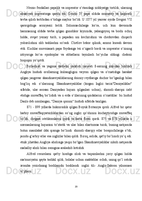 Nemis feodallari papalik va imperator o‘rtasidagi ziddiyatga tortildi; ularning
aksariyati   imperatorga   qarshi   edi.   Genrix   IV   papa   oldida   ommaviy   va   haqoratli
tavba qilish tartibidan o‘tishga majbur bo‘ldi. U 1077 yil yanvar oyida Gregori VII
qarorgohiga   armiyasiz   keldi.   Solnomachilarga   ko‘ra,   uch   kun   davomida
hammaning   oldida   tavba   qilgan   gunohkor   kiyimida,   yalangoyoq   va   boshi   ochiq
holda,   ovqat   yemay   turib,   u   papadan   uni   kechirishini   va   cherkovdan   chiqarib
yuborilishini   olib   tashlashni   so‘radi.   Chetlov   bekor   qilindi,   ammo   kurash   davom
etdi. Kuchlar muvozanati papa foydasiga tez o‘zgarib bordi va imperator o‘zining
ixtiyoriga   ko‘ra   episkoplar   va   abbatlarni   tayinlash   bo‘yicha   oldingi   cheksiz
huquqini yo‘qotdi. 
Birlashish   va   yagona   davlatni   yaratish   zarurati   8-asrning   oxiridan   boshlab
Angliya   hududi   orollarning   kulrangligini   vayron   qilgan   va   o‘rnatishga   harakat
qilgan jangovar skandinaviyaliklarning doimiy reydlariga duchor bo‘lganligi bilan
bog‘liq   edi.   o‘zlarining.   Skandinaviyaliklar   (kirgan   Ingliz   tarixi"Daniyaliklar"
sifatida,   ular   asosan   Daniyadan   hujum   qilganlari   uchun),   shimoli-sharqni   zabt
etishga muvaffaq bo‘lishdi  va u erda o‘zlarining qoidalarini o‘rnatdilar: bu hudud
Danlo deb nomlangan, "Daniya qonuni" hududi sifatida tanilgan. 
871 - 899 yillarda hukmronlik qilgan Buyuk Britaniya qiroli Alfred bir qator
harbiy   muvaffaqiyatsizliklardan   so‘ng   ingliz   qo‘shinini   kuchaytirishga   muvaffaq
bo‘ldi,   chegara   istehkomlarini   qurdi   va   katta   flotni   qurdi.   875   va   878   yillarda   u
normanlarning hujumini to‘xtatdi  va ular bilan shartnoma tuzdi, buning natijasida
butun   mamlakat   ikki   qismga   bo‘lindi:   shimoli-sharqiy   erlar   bosqinchilarga   o‘tdi,
janubi-g‘arbiy erlar esa inglizlar bilan qoldi. Biroq, aslida, qat'iy bo‘linish yo‘q edi:
etnik jihatdan Angliya aholisiga yaqin bo‘lgan Skandinaviyaliklar nikoh natijasida
mahalliy aholi bilan osongina aralashib ketishdi. 
Alfred   resurslarni   qat'iy   hisobga   olish   va   taqsimlashni   joriy   qilgan   holda
ma'muriyatni qayta tashkil qildi, bolalar uchun maktablar ochdi, uning qo‘l ostida
xronika   yozishning   boshlanishi   boshlandi.   ingliz   tili-   Anglo-Sakson   yilnomasi
to‘plami. 
20  
  