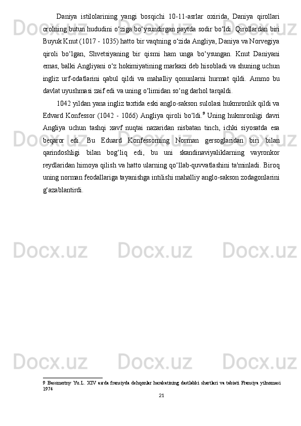 Daniya   istilolarining   yangi   bosqichi   10-11-asrlar   oxirida,   Daniya   qirollari
orolning butun hududini o‘ziga bo‘ysundirgan paytda sodir bo‘ldi. Qirollardan biri
Buyuk Knut (1017 - 1035) hatto bir vaqtning o‘zida Angliya, Daniya va Norvegiya
qiroli   bo‘lgan,   Shvetsiyaning   bir   qismi   ham   unga   bo‘ysungan.   Knut   Daniyani
emas, balki Angliyani o‘z hokimiyatining markazi deb hisobladi va shuning uchun
ingliz   urf-odatlarini   qabul   qildi   va   mahalliy   qonunlarni   hurmat   qildi.   Ammo   bu
davlat uyushmasi zaif edi va uning o‘limidan so‘ng darhol tarqaldi. 
1042 yildan yana ingliz taxtida eski anglo-sakson sulolasi hukmronlik qildi va
Edvard   Konfessor   (1042   -   1066)   Angliya   qiroli   bo‘ldi. 9
  Uning   hukmronligi   davri
Angliya   uchun   tashqi   xavf   nuqtai   nazaridan   nisbatan   tinch,   ichki   siyosatda   esa
beqaror   edi.   Bu   Eduard   Konfessorning   Norman   gersoglaridan   biri   bilan
qarindoshligi   bilan   bog‘liq   edi,   bu   uni   skandinaviyaliklarning   vayronkor
reydlaridan himoya qilish va hatto ularning qo‘llab-quvvatlashini ta'minladi. Biroq
uning norman feodallariga tayanishga intilishi mahalliy anglo-sakson zodagonlarini
g‘azablantirdi.  
9   Bassmertny   Yu.L.   XIV   asrda   fransiyda   dehqonlar   harakatining   dastlabki   shartlari   va   tabiati   Fransiya   yilnomasi
1974 
21  
  