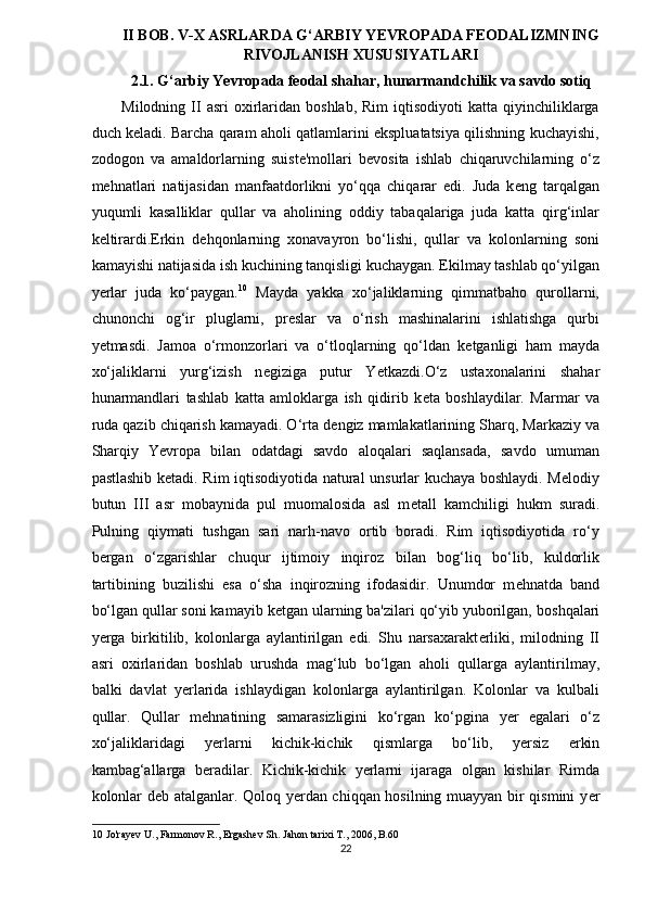 II BOB. V-X ASRLARDA G‘ARBIY YEVROPADA FEODALIZMNING
RIVOJLANISH XUSUSIYATLARI
2.1. G‘arbiy Yevropada feodal shahar, hunarmandchilik va savdo sotiq 
Milodning  II  asri  oxirlaridan   boshlab,  Rim  iqtisodiyoti  katta   qiyinchiliklarga
duch k ѐ ladi. Barcha qaram aholi qatlamlarini ekspluatatsiya qilishning kuchayishi,
zodogon   va   amaldorlarning   suist ѐ 'mollari   b ѐ vosita   ishlab   chiqaruvchilarning   o‘z
m ѐ hnatlari   natijasidan   manfaatdorlikni   yo‘qqa   chiqarar   edi.   Juda   k ѐ ng   tarqalgan
yuqumli   kasalliklar   qullar   va   aholining   oddiy   tabaqalariga   juda   katta   qirg‘inlar
k ѐ ltirardi.Erkin   d ѐ hqonlarning   xonavayron   bo‘lishi,   qullar   va   kolonlarning   soni
kamayishi natijasida ish kuchining tanqisligi kuchaygan. Ekilmay tashlab qo‘yilgan
yerlar   juda   ko‘paygan. 10
  Mayda   yakka   xo‘jaliklarning   qimmatbaho   qurollarni,
chunonchi   og‘ir   pluglarni,   pr ѐ slar   va   o‘rish   mashinalarini   ishlatishga   qurbi
y ѐ tmasdi.   Jamoa   o‘rmonzorlari   va   o‘tloqlarning   qo‘ldan   k ѐ tganligi   ham   mayda
xo‘jaliklarni   yurg‘izish   n ѐ giziga   putur   Y ѐ tkazdi.O‘z   ustaxonalarini   shahar
hunarmandlari   tashlab   katta   amloklarga   ish   qidirib   k ѐ ta   boshlaydilar.   Marmar   va
ruda qazib chiqarish kamayadi. O‘rta d ѐ ngiz mamlakatlarining Sharq, Markaziy va
Sharqiy   Yevropa   bilan   odatdagi   savdo   aloqalari   saqlansada,   savdo   umuman
pastlashib k ѐ tadi. Rim iqtisodiyotida natural unsurlar kuchaya boshlaydi. Melodiy
butun   III   asr   mobaynida   pul   muomalosida   asl   m ѐ tall   kamchiligi   hukm   suradi.
Pulning   qiymati   tushgan   sari   narh-navo   ortib   boradi.   Rim   iqtisodiyotida   ro‘y
b ѐ rgan   o‘zgarishlar   chuqur   ijtimoiy   inqiroz   bilan   bog‘liq   bo‘lib,   kuldorlik
tartibining   buzilishi   esa   o‘sha   inqirozning   ifodasidir.   Unumdor   m ѐ hnatda   band
bo‘lgan qullar soni kamayib k ѐ tgan ularning ba'zilari qo‘yib yuborilgan,  boshqalari
y ѐ rga   birkitilib,   kolonlarga   aylantirilgan   edi.   Shu   narsaxarakt ѐ rliki,   milodning   II
asri   oxirlaridan   boshlab   urushda   mag‘lub   bo‘lgan   aholi   qullarga   aylantirilmay,
balki   davlat   yerlarida   ishlaydigan   kolonlarga   aylantirilgan.   Kolonlar   va   kulbali
qullar.   Qullar   m ѐ hnatining   samarasizligini   ko‘rgan   ko‘pgina   y ѐ r   egalari   o‘z
xo‘jaliklaridagi   yerlarni   kichik-kichik   qismlarga   bo‘lib,   y ѐ rsiz   erkin
kambag‘allarga   b ѐ radilar.   Kichik-kichik   yerlarni   ijaraga   olgan   kishilar   Rimda
kolonlar d ѐ b atalganlar. Qoloq yerdan chiqqan hosilning muayyan bir qismini y ѐ r
10  Jo'rayev U., Farmonov R., Ergashev Sh. Jahon tarixi T., 2006, B.60 
22  
  