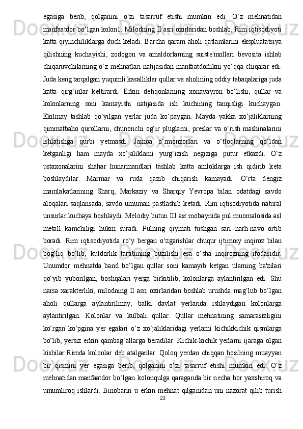 egasiga   b ѐ rib,   qolganini   o‘zi   tasarruf   etishi   mumkin   edi.   O‘z   m ѐ hnatidan
manfaatdor bo‘lgan kolon1. Milodning II asri oxirlaridan boshlab, Rim iqtisodiyoti
katta qiyinchiliklarga duch k ѐ ladi. Barcha qaram  aholi  qatlamlarini ekspluatatsiya
qilishning   kuchayishi,   zodogon   va   amaldorlarning   suist ѐ 'mollari   b ѐ vosita   ishlab
chiqaruvchilarning o‘z m ѐ hnatlari natijasidan manfaatdorlikni yo‘qqa chiqarar edi.
Juda k ѐ ng tarqalgan yuqumli kasalliklar qullar va aholining oddiy tabaqalariga juda
katta   qirg‘inlar   k ѐ ltirardi.   Erkin   d ѐ hqonlarning   xonavayron   bo‘lishi,   qullar   va
kolonlarning   soni   kamayishi   natijasida   ish   kuchining   tanqisligi   kuchaygan.
Ekilmay   tashlab   qo‘yilgan   yerlar   juda   ko‘paygan.   Mayda   yakka   xo‘jaliklarning
qimmatbaho  qurollarni,   chunonchi   og‘ir   pluglarni,  pr ѐ slar   va   o‘rish   mashinalarini
ishlatishga   qurbi   y ѐ tmasdi.   Jamoa   o‘rmonzorlari   va   o‘tloqlarning   qo‘ldan
k ѐ tganligi   ham   mayda   xo‘jaliklarni   yurg‘izish   n ѐ giziga   putur   ѐ tkazdi.   O‘z
ustaxonalarini   shahar   hunarmandlari   tashlab   katta   amloklarga   ish   qidirib   k ѐ ta
boshlaydilar.   Marmar   va   ruda   qazib   chiqarish   kamayadi.   O‘rta   d ѐ ngiz
mamlakatlarining   Sharq,   Markaziy   va   Sharqiy   Yevropa   bilan   odatdagi   savdo
aloqalari   saqlansada,   savdo   umuman   pastlashib   k ѐ tadi.  Rim   iqtisodiyotida   natural
unsurlar kuchaya boshlaydi. Melodiy butun III asr mobaynida pul muomalosida asl
m ѐ tall   kamchiligi   hukm   suradi.   Pulning   qiymati   tushgan   sari   narh-navo   ortib
boradi.   Rim   iqtisodiyotida   ro‘y   b ѐ rgan   o‘zgarishlar   chuqur   ijtimoiy   inqiroz   bilan
bog‘liq   bo‘lib,   kuldorlik   tartibining   buzilishi   esa   o‘sha   inqirozning   ifodasidir.
Unumdor   m ѐ hnatda   band   bo‘lgan   qullar   soni   kamayib   k ѐ tgan   ularning   ba'zilari
qo‘yib   yuborilgan,   boshqalari   y ѐ rga   birkitilib,   kolonlarga   aylantirilgan   edi.   Shu
narsa   xarakt ѐ rliki,   milodning   II   asri   oxirlaridan   boshlab   urushda   mag‘lub   bo‘lgan
aholi   qullarga   aylantirilmay,   balki   davlat   yerlarida   ishlaydigan   kolonlarga
aylantirilgan.   Kolonlar   va   kulbali   qullar.   Qullar   m ѐ hnatining   samarasizligini
ko‘rgan   ko‘pgina   y ѐ r   egalari   o‘z   xo‘jaliklaridagi   yerlarni   kichikkichik   qismlarga
bo‘lib, y ѐ rsiz erkin qambag‘allarga b ѐ radilar. Kichik-kichik yerlarni  ijaraga olgan
kishilar Rimda kolonlar d ѐ b atalganlar. Qoloq yerdan chiqqan hosilning muayyan
bir   qismini   y ѐ r   egasiga   b ѐ rib,   qolganini   o‘zi   tasarruf   etishi   mumkin   edi.   O‘z
m ѐ hnatidan manfaatdor bo‘lgan kolonqulga qaraganda bir n ѐ cha bor yaxshiroq va
umumliroq   ishlardi.   Binobarin   u   erkin   m ѐ hnat   qilganidan   uni   nazorat   qilib   turish
23  
  