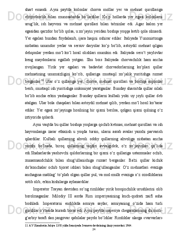 shart   emasdi.   Ayni   paytda   kolonlar   chorva   mollar   y ѐ r   va   m ѐ hnat   qurollariga
ehtiyotkorlik   bilan   munosabatda   bo‘lardilar.   Ko‘p   hollarda   y ѐ r   egasi   kolonlarni
urug‘lik,   ish   hayvoni   va   m ѐ hnat   qurollari   bilan   ta'minlar   edi.   Agar   kalon   y ѐ r
egasidan qarzdor bo‘lib qolsa, u xo‘jayin y ѐ ridan boshqa yoqqa k ѐ tib qola olmasdi.
Yer egalari  bundan foydalanib, ijara haqini oshirar edilar. Italiyada Yunonistonga
nisbatan   unumdor   yerlar   va   s ѐ rsuv   daryolar   ko‘p   bo‘lib,   astoydil   m ѐ hnat   qilgan
d ѐ hqonlar   yerdan   mo‘l-ko‘l   hosil   olishlari   mumkin   edi.   Italiyada   s ѐ ro‘t   yaylovlar
k ѐ ng   maydonlarni   egallab   yotgan.   Shu   bois   Italiyada   chorvachilik   ham   ancha
rivojlangan.   Yirik   y ѐ r   egalari   va   badavlat   chorvadorlarning   ko‘plari   qullar
m ѐ hnatining   unumsizligini   ko‘rib,   qullariga   mustaqil   xo‘jalik   yuritishga   ruxsat
b ѐ rganlar. 11
  Ular   o‘z   qullariga   y ѐ r,   chorva,   m ѐ hnat   qurollari   va   boshqa   anjomlar
b ѐ rib, mustaqil ish yuritishga imkoniyat yaratganlar. Bunday sharoitda qullar oilali
bo‘lib   ancha   erkin   yashaganlar.   Bunday   qullarni   kulbali   yoki   uy   joyli   qullar   d ѐ b
atalgan. Ular bola chaqalari bilan astoydil m ѐ hnat qilib, yerdan mo‘l hosil ko‘tarar
edilar. Yer  egasi   xo‘jayinga  hosilning  bir   qismi  b ѐ rilsa,  qolgan  qismi   qulning o‘z
ixtiyorida qolardi. 
Ayni vaqtda bu qullar boshqa yoqlarga qochib k ѐ tmas, m ѐ hnat qurollari va ish
hayvonlariga   zarar   ѐ tkazish   u   yoqda   tursin,   ularni   asrab   avalar   yaxshi   parvarish
qilardilar.   Kulbali   qullarning   ahvoli   oddiy   qullarning   ahvoliga   nisbatan   ancha
yaxshi   bo‘lsada,   biroq   qullarning   taqdiri   avvalgidek,   o‘z   xo‘jayinlari   qo‘lida
edi.Shaharlarda yashovchi quldorlarning bir qismi o‘z   qullariga ustaxonalar ochib ,
xunarmandchilik   bilan   shug‘ullanishiga   ruxsat   b ѐ rganlar.   Ba'zi   qullar   kichik
do‘konchalar   ochib   tijorat   ishlari   bilan   shug‘ullanganlar.   O‘z   m ѐ hnatlari   evaziga
anchagina mablag‘ to‘plab olgan qullar pul, va mol-mulk evaziga o‘z  ozodliklarini
sotib olib,  erkin kishilarga aylanardilar. 
Imperator Trayan davridan so‘ng rimliklar yirik bosqinchilik urushlarini olib
borolmaganlar.   Milodiy   III   asrda   Rim   imperiyasining   kuch-qudrati   zaifl   asha
boshladi.   Imperatorni   endilikda   armiya   saylar,   armiyaning   o‘zida   ham   turli
guruhlar o‘rtasida kurash borar edi. Ayni paytda imperiya chegaralarining shi moli-
g‘arbiy tarafi dan jangovar qabilalar paydo bo‘ldilar. Rimliklar ularga «varvarlar»
11  A.V.Konokotin Jakiya 1358 yilda fransiyada Ivonovo davlatining ilmiy yozuvlari 1964. 
24  
  