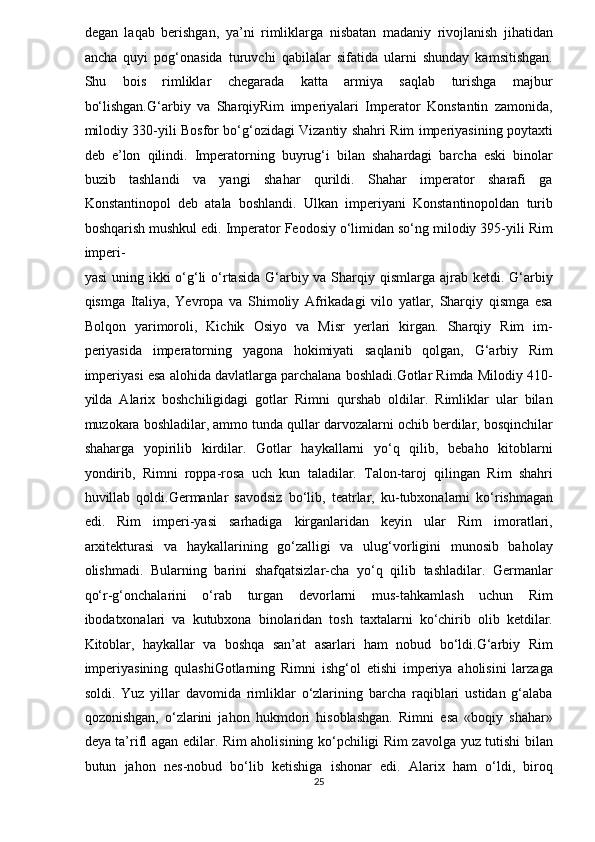 degan   laqab   berishgan,   ya’ni   rimliklarga   nisbatan   madaniy   rivojlanish   jihatidan
ancha   quyi   pog‘onasida   turuvchi   qabilalar   sifatida   ularni   shunday   kamsitishgan.
Shu   bois   rimliklar   chegarada   katta   armiya   saqlab   turishga   majbur
bo‘lishgan.G‘arbiy   va   SharqiyRim   imperiyalari   Imperator   Konstantin   zamonida,
milodiy 330-yili Bosfor bo‘g‘ozidagi Vizantiy shahri Rim imperiyasining poytaxti
deb   e’lon   qilindi.   Imperatorning   buyrug‘i   bilan   shahardagi   barcha   eski   binolar
buzib   tashlandi   va   yangi   shahar   qurildi.   Shahar   imperator   sharafi   ga
Konstantinopol   deb   atala   boshlandi.   Ulkan   imperiyani   Konstantinopoldan   turib
boshqarish mushkul edi. Imperator Feodosiy o‘limidan so‘ng milodiy 395-yili Rim
imperi-  
yasi  uning ikki  o‘g‘li  o‘rtasida  G‘arbiy va Sharqiy qismlarga ajrab ketdi. G‘arbiy
qismga   Italiya,   Yevropa   va   Shimoliy   Afrikadagi   vilo   yatlar,   Sharqiy   qismga   esa
Bolqon   yarimoroli,   Kichik   Osiyo   va   Misr   yerlari   kirgan.   Sharqiy   Rim   im-
periyasida   imperatorning   yagona   hokimiyati   saqlanib   qolgan,   G‘arbiy   Rim
imperiyasi esa alohida davlatlarga parchalana boshladi.Gotlar Rimda Milodiy 410-
yilda   Alarix   boshchiligidagi   gotlar   Rimni   qurshab   oldilar.   Rimliklar   ular   bilan
muzokara boshladilar, ammo tunda qullar darvozalarni ochib berdilar, bosqinchilar
shaharga   yopirilib   kirdilar.   Gotlar   haykallarni   yo‘q   qilib,   bebaho   kitoblarni
yondirib,   Rimni   roppa-rosa   uch   kun   taladilar.   Talon-taroj   qilingan   Rim   shahri
huvillab   qoldi.Germanlar   savodsiz   bo‘lib,   teatrlar,   ku-tubxonalarni   ko‘rishmagan
edi.   Rim   imperi-yasi   sarhadiga   kirganlaridan   keyin   ular   Rim   imoratlari,
arxitekturasi   va   haykallarining   go‘zalligi   va   ulug‘vorligini   munosib   baholay
olishmadi.   Bularning   barini   shafqatsizlar-cha   yo‘q   qilib   tashladilar.   Germanlar
qo‘r-g‘onchalarini   o‘rab   turgan   devorlarni   mus-tahkamlash   uchun   Rim
ibodatxonalari   va   kutubxona   binolaridan   tosh   taxtalarni   ko‘chirib   olib   ketdilar.
Kitoblar,   haykallar   va   boshqa   san’at   asarlari   ham   nobud   bo‘ldi.G‘arbiy   Rim
imperiyasining   qulashiGotlarning   Rimni   ishg‘ol   etishi   imperiya   aholisini   larzaga
soldi.   Yuz   yillar   davomida   rimliklar   o‘zlarining   barcha   raqiblari   ustidan   g‘alaba
qozonishgan,   o‘zlarini   jahon   hukmdori   hisoblashgan.   Rimni   esa   «boqiy   shahar»
deya ta’rifl agan edilar. Rim aholisining ko‘pchiligi Rim zavolga yuz tutishi bilan
butun   jahon   nes-nobud   bo‘lib   ketishiga   ishonar   edi.   Alarix   ham   o‘ldi,   biroq
25  
  