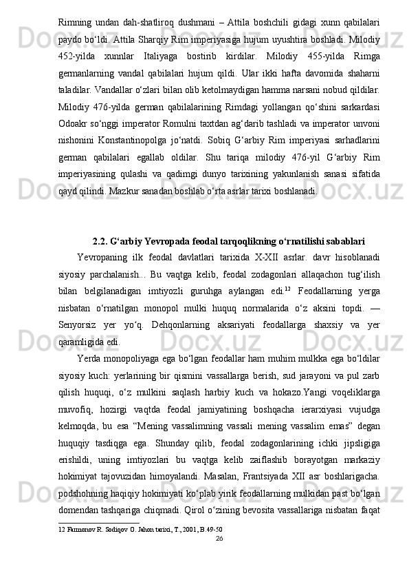 Rimning   undan   dah-shatliroq   dushmani   –   Attila   boshchili   gidagi   xunn   qabilalari
paydo bo‘ldi. Attila Sharqiy Rim imperiyasiga hujum uyushtira boshladi. Milodiy
452-yilda   xunnlar   Italiyaga   bostirib   kirdilar.   Milodiy   455-yilda   Rimga
germanlarning   vandal   qabilalari   hujum   qildi.   Ular   ikki   hafta   davomida   shaharni
taladilar. Vandallar o‘zlari bilan olib ketolmaydigan hamma narsani nobud qildilar.
Milodiy   476-yilda   german   qabilalarining   Rimdagi   yollangan   qo‘shini   sarkardasi
Odoakr so‘nggi imperator Romulni  taxtdan ag‘darib tashladi  va imperator unvoni
nishonini   Konstantinopolga   jo‘natdi.   Sobiq   G‘arbiy   Rim   imperiyasi   sarhadlarini
german   qabilalari   egallab   oldilar.   Shu   tariqa   milodiy   476-yil   G‘arbiy   Rim
imperiyasining   qulashi   va   qadimgi   dunyo   tarixining   yakunlanish   sanasi   sifatida
qayd qilindi. Mazkur sanadan boshlab o‘rta asrlar tarixi boshlanadi.  
 
 
2.2. G‘arbiy Yevropada feodal tarqoqlikning o‘rnatilishi sabablari 
Yevropaning   ilk   feodal   davlatlari   tarixida   X-XII   asrlar.   davr   hisoblanadi
siyosiy   parchalanish...   Bu   vaqtga   kelib,   feodal   zodagonlari   allaqachon   tug‘ilish
bilan   belgilanadigan   imtiyozli   guruhga   aylangan   edi. 12
  Feodallarning   yerga
nisbatan   o‘rnatilgan   monopol   mulki   huquq   normalarida   o‘z   aksini   topdi.   —
Senyorsiz   yer   yo q.   Dehqonlarning   aksariyati   feodallarga   shaxsiy   va   yerʻ
qaramligida edi. 
Yerda monopoliyaga ega bo‘lgan feodallar ham muhim mulkka ega bo‘ldilar
siyosiy   kuch:   yerlarining   bir   qismini   vassallarga   berish,   sud   jarayoni   va   pul   zarb
qilish   huquqi,   o‘z   mulkini   saqlash   harbiy   kuch   va   hokazo.Yangi   voqeliklarga
muvofiq,   hozirgi   vaqtda   feodal   jamiyatining   boshqacha   ierarxiyasi   vujudga
kelmoqda,   bu   esa   “Mening   vassalimning   vassali   mening   vassalim   emas”   degan
huquqiy   tasdiqga   ega.   Shunday   qilib,   feodal   zodagonlarining   ichki   jipsligiga
erishildi,   uning   imtiyozlari   bu   vaqtga   kelib   zaiflashib   borayotgan   markaziy
hokimiyat   tajovuzidan   himoyalandi.   Masalan,   Frantsiyada   XII   asr   boshlarigacha.
podshohning haqiqiy hokimiyati ko‘plab yirik feodallarning mulkidan past bo‘lgan
domendan tashqariga chiqmadi. Qirol o zining bevosita vassallariga nisbatan faqat	
ʻ
12  Farmonov R. Sodiqov O. Jahon tarixi, T., 2001, B.49-50 
26  
  