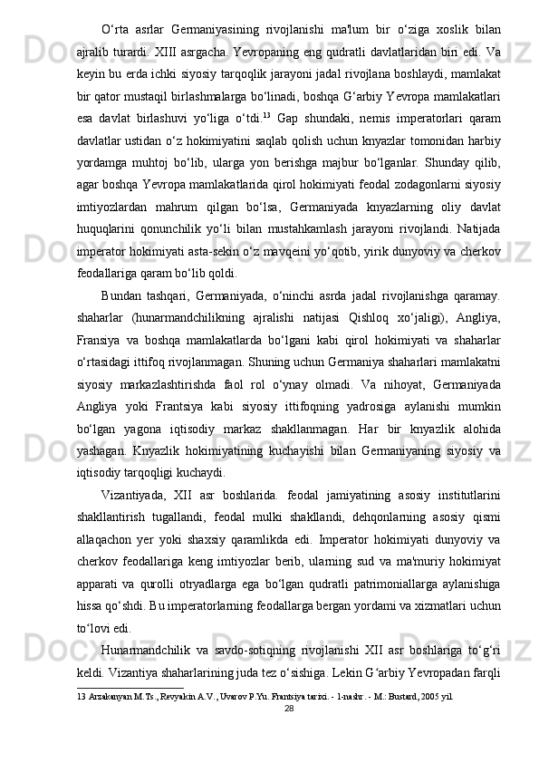 O‘rta   asrlar   Germaniyasining   rivojlanishi   ma'lum   bir   o‘ziga   xoslik   bilan
ajralib  turardi.  XIII   asrgacha.  Yevropaning  eng qudratli  davlatlaridan  biri   edi. Va
keyin bu erda ichki siyosiy tarqoqlik jarayoni jadal rivojlana boshlaydi, mamlakat
bir qator mustaqil birlashmalarga bo‘linadi, boshqa G‘arbiy Yevropa mamlakatlari
esa   davlat   birlashuvi   yo‘liga   o‘tdi. 13
  Gap   shundaki,   nemis   imperatorlari   qaram
davlatlar ustidan o‘z hokimiyatini saqlab qolish uchun knyazlar tomonidan harbiy
yordamga   muhtoj   bo‘lib,   ularga   yon   berishga   majbur   bo‘lganlar.   Shunday   qilib,
agar boshqa Yevropa mamlakatlarida qirol hokimiyati feodal zodagonlarni siyosiy
imtiyozlardan   mahrum   qilgan   bo‘lsa,   Germaniyada   knyazlarning   oliy   davlat
huquqlarini   qonunchilik   yo‘li   bilan   mustahkamlash   jarayoni   rivojlandi.   Natijada
imperator hokimiyati asta-sekin o‘z mavqeini yo‘qotib, yirik dunyoviy va cherkov
feodallariga qaram bo‘lib qoldi. 
Bundan   tashqari,   Germaniyada,   o‘ninchi   asrda   jadal   rivojlanishga   qaramay.
shaharlar   (hunarmandchilikning   ajralishi   natijasi   Qishloq   xo‘jaligi),   Angliya,
Fransiya   va   boshqa   mamlakatlarda   bo‘lgani   kabi   qirol   hokimiyati   va   shaharlar
o‘rtasidagi ittifoq rivojlanmagan. Shuning uchun Germaniya shaharlari mamlakatni
siyosiy   markazlashtirishda   faol   rol   o‘ynay   olmadi.   Va   nihoyat,   Germaniyada
Angliya   yoki   Frantsiya   kabi   siyosiy   ittifoqning   yadrosiga   aylanishi   mumkin
bo‘lgan   yagona   iqtisodiy   markaz   shakllanmagan.   Har   bir   knyazlik   alohida
yashagan.   Knyazlik   hokimiyatining   kuchayishi   bilan   Germaniyaning   siyosiy   va
iqtisodiy tarqoqligi kuchaydi. 
Vizantiyada,   XII   asr   boshlarida.   feodal   jamiyatining   asosiy   institutlarini
shakllantirish   tugallandi,   feodal   mulki   shakllandi,   dehqonlarning   asosiy   qismi
allaqachon   yer   yoki   shaxsiy   qaramlikda   edi.   Imperator   hokimiyati   dunyoviy   va
cherkov   feodallariga   keng   imtiyozlar   berib,   ularning   sud   va   ma'muriy   hokimiyat
apparati   va   qurolli   otryadlarga   ega   bo‘lgan   qudratli   patrimoniallarga   aylanishiga
hissa qo‘shdi. Bu imperatorlarning feodallarga bergan yordami va xizmatlari uchun
to lovi edi. ʻ
Hunarmandchilik   va   savdo-sotiqning   rivojlanishi   XII   asr   boshlariga   to‘g‘ri
keldi. Vizantiya shaharlarining juda tez o‘sishiga. Lekin G arbiy Yevropadan farqli	
ʻ
13  Arzakanyan M.Ts., Revyakin A.V., Uvarov P.Yu. Frantsiya tarixi. - 1-nashr. - M.: Bustard, 2005 yil. 
28  
  