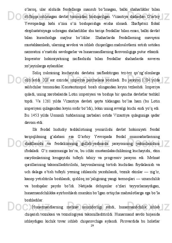 o laroq,   ular   alohida   feodallarga   mansub   bo lmagan,   balki   shaharliklar   bilanʻ ʻ
ittifoqqa   intilmagan   davlat   tomonidan   boshqarilgan.   Vizantiya   shaharlari   G‘arbiy
Yevropadagi   kabi   o‘zini   o‘zi   boshqarishga   erisha   olmadi.   Shafqatsiz   fiskal
ekspluatatsiyaga uchragan shaharliklar shu tariqa feodallar bilan emas, balki davlat
bilan   kurashishga   majbur   bo‘ldilar.   Shaharlarda   feodallarning   mavqeini
mustahkamlash, ularning savdosi va ishlab chiqarilgan mahsulotlarni sotish ustidan
nazoratini o‘rnatishi savdogarlar va hunarmandlarning farovonligiga putur etkazdi.
Imperator   hokimiyatining   zaiflashishi   bilan   feodallar   shaharlarda   suveren
xo‘jayinlarga aylandilar. 
Soliq   zulmining   kuchayishi   davlatni   zaiflashtirgan   tez-tez   qo‘zg‘olonlarga
olib   keldi.   XII   asr   oxirida.   imperiya   parchalana   boshladi.   Bu   jarayon   1204   yilda
salibchilar   tomonidan   Konstantinopol   bosib   olingandan   keyin   tezlashdi.   Imperiya
quladi, uning xarobalarida Lotin imperiyasi va boshqa bir qancha davlatlar tashkil
topdi.   Va   1261   yilda   Vizantiya   davlati   qayta   tiklangan   bo‘lsa   ham   (bu   Lotin
imperiyasi qulagandan keyin sodir bo‘ldi), lekin uning avvalgi kuchi endi yo‘q edi.
Bu   1453   yilda   Usmonli   turklarining   zarbalari   ostida   Vizantiya   qulaguniga   qadar
davom etdi. 
Ilk   feodal   hududiy   tashkilotining   yemirilishi   davlat   hokimiyati   feodal
tarqoqlikning   g‘alabasi   esa   G‘arbiy   Yevropada   feodal   munosabatlarining
shakllanishi   va   feodalizmning   gullab-yashnashi   jarayonining   yakunlanishini
ifodaladi.   O‘z   mazmuniga   ko‘ra,   bu   ichki   mustamlakachilikning   kuchayishi,   ekin
maydonlarining   kengayishi   tufayli   tabiiy   va   progressiv   jarayon   edi.   Mehnat
qurollarining   takomillashtirilishi,   hayvonlarning   tortish   kuchidan   foydalanish   va
uch   dalaga   o tish   tufayli   yerning   ishlanishi   yaxshilandi,   texnik   ekinlar   —   zig ir,	
ʻ ʻ
kanop yetishtirila boshlandi; qishloq xo jaligining yangi tarmoqlari — uzumchilik	
ʻ
va   boshqalar   paydo   bo ldi.   Natijada   dehqonlar   o zlari   tayyorlamaydigan,	
ʻ ʻ
hunarmandchilikka ayirboshlash mumkin bo lgan ortiqcha mahsulotlarga ega bo la	
ʻ ʻ
boshladilar. 
Hunarmandlarning   mehnat   unumdorligi   oshdi,   hunarmandchilik   ishlab
chiqarish texnikasi va texnologiyasi takomillashtirildi. Hunarmand savdo birjasida
ishlaydigan   kichik   tovar   ishlab   chiqaruvchiga   aylandi.   Pirovardida   bu   holatlar
29  
  