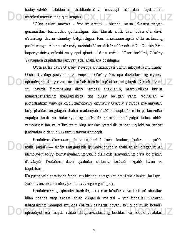 badiiy-estetik     tafakkurini     shakllantirishda     mustaqil     ishlardan     foydalanish
masalasi maxsus tadqiq etilmagan. 
"O‘rta   asrlar"   atamasi   -   "me   im   aeuim"   -   birinchi   marta   15-asrda   italyan
gumanistlari   tomonidan   qo‘llanilgan:   ular   klassik   antik   davr   bilan   o‘z   davri
o‘rtasidagi   davrni   shunday   belgilashgan.   Rus   tarixshunosligida   o‘rta   asrlarning
pastki chegarasi ham an'anaviy ravishda V asr deb hisoblanadi. AD - G‘arbiy Rim
imperiyasining   qulashi   va   yuqori   qismi   -   16-asr   oxiri   -   17-asr   boshlari,   G‘arbiy
Yevropada kapitalistik jamiyat jadal shakllana boshlagan. 
O‘rta asrlar davri G‘arbiy Yevropa sivilizatsiyasi uchun nihoyatda muhimdir.
O‘sha   davrdagi   jarayonlar   va   voqealar   G‘arbiy   Yevropa   davlatlarining   siyosiy,
iqtisodiy, madaniy rivojlanishini hali ham ko‘p jihatdan belgilaydi. Demak, aynan
shu   davrda   Yevropaning   diniy   jamoasi   shakllanib,   nasroniylikda   burjua
munosabatlarining   shakllanishiga   eng   qulay   bo lgan   yangi   yo nalish   –ʻ ʻ
protestantizm   vujudga   keldi;   zamonaviy   ommaviy   G‘arbiy   Yevropa   madaniyatini
ko‘p   jihatdan   belgilagan   shahar   madaniyati   shakllanmoqda;   birinchi   parlamentlar
vujudga   keldi   va   hokimiyatning   bo linishi   prinsipi   amaliyotga   tatbiq   etildi,	
ʻ
zamonaviy   fan   va   ta lim   tizimining   asoslari   yaratildi;   sanoat   inqilobi   va   sanoat	
ʼ
jamiyatiga o‘tish uchun zamin tayyorlanmoqda. 
Feodalizm   (fransuzcha   féodalité,   kech   lotincha   feodum,   feudum   —   egalik,
mulk,   janjal)   —   sinfiy   antagonistik   ijtimoiy-iqtisodiy   shakllanish,   o zgaruvchan	
ʻ
ijtimoiy-iqtisodiy   formatsiyalarning   yaxlit   dialektik   jarayonining   o rta   bo g inini	
ʻ ʻ ʻ
ifodalaydi:   feodalizm   davri   quldorlar   o rtasida   kechadi.   -egalik   tizimi   va	
ʻ
kapitalizm. 
Ko pgina xalqlar tarixida feodalizm birinchi antagonistik sinf shakllanishi bo lgan 	
ʻ ʻ
(ya ni u bevosita ibtidoiy jamoa tuzumiga ergashgan). 
ʼ
Feodalizmning   iqtisodiy   tuzilishi,   turli   mamlakatlarda   va   turli   xil   shakllari
bilan   boshqa   vaqt   asosiy   ishlab   chiqarish   vositasi   –   yer   feodallar   hukmron
tabaqasining   monopol   mulkida   (ba’zan   davlatga   deyarli   to‘liq   qo‘shilib   ketadi),
iqtisodiyot   esa   mayda   ishlab   chiqaruvchilarning   kuchlari   va   texnik   vositalari
3  
  