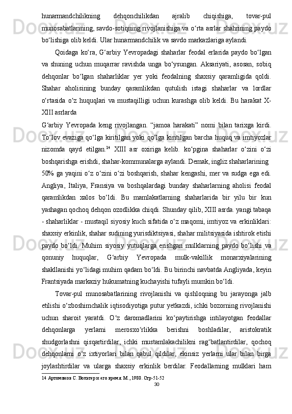 hunarmandchilikning   dehqonchilikdan   ajralib   chiqishiga,   tovar-pul
munosabatlarining, savdo-sotiqning rivojlanishiga va o rta asrlar shahrining paydoʻ
bo lishiga olib keldi. Ular hunarmandchilik va savdo markazlariga aylandi. 	
ʻ
Qoidaga ko‘ra, G‘arbiy Yevropadagi  shaharlar feodal  erlarida paydo bo‘lgan
va   shuning   uchun   muqarrar   ravishda   unga   bo‘ysungan.   Aksariyati,   asosan,   sobiq
dehqonlar   bo lgan   shaharliklar   yer   yoki   feodalning   shaxsiy   qaramligida   qoldi.	
ʻ
Shahar   aholisining   bunday   qaramlikdan   qutulish   istagi   shaharlar   va   lordlar
o‘rtasida   o‘z   huquqlari   va   mustaqilligi   uchun   kurashga   olib   keldi.   Bu   harakat   X-
XIII asrlarda 
G arbiy   Yevropada   keng   rivojlangan.   “jamoa   harakati”   nomi   bilan   tarixga   kirdi.	
ʻ
To‘lov evaziga qo‘lga kiritilgan yoki qo‘lga kiritilgan barcha huquq va imtiyozlar
nizomda   qayd   etilgan. 14
  XIII   asr   oxiriga   kelib.   ko‘pgina   shaharlar   o‘zini   o‘zi
boshqarishga erishdi, shahar-kommunalarga aylandi. Demak, ingliz shaharlarining 
50% ga yaqini o z o zini o zi  boshqarish, shahar  kengashi, mer va sudga ega edi.	
ʻ ʻ ʻ
Angliya,   Italiya,   Fransiya   va   boshqalardagi   bunday   shaharlarning   aholisi   feodal
qaramlikdan   xalos   bo‘ldi.   Bu   mamlakatlarning   shaharlarida   bir   yilu   bir   kun
yashagan qochoq dehqon ozodlikka chiqdi. Shunday qilib, XIII asrda. yangi tabaqa
- shaharliklar - mustaqil siyosiy kuch sifatida o‘z maqomi, imtiyoz va erkinliklari:
shaxsiy erkinlik, shahar sudining yurisdiktsiyasi, shahar militsiyasida ishtirok etishi
paydo   bo‘ldi.   Muhim   siyosiy   yutuqlarga   erishgan   mulklarning   paydo   bo‘lishi   va
qonuniy   huquqlar,   G arbiy   Yevropada   mulk-vakillik   monarxiyalarining	
ʻ
shakllanishi yo lidagi muhim qadam bo ldi. Bu birinchi navbatda Angliyada, keyin	
ʻ ʻ
Frantsiyada markaziy hukumatning kuchayishi tufayli mumkin bo‘ldi. 
Tovar-pul   munosabatlarining   rivojlanishi   va   qishloqning   bu   jarayonga   jalb
etilishi o‘zboshimchalik iqtisodiyotiga putur yetkazdi, ichki bozorning rivojlanishi
uchun   sharoit   yaratdi.   O z   daromadlarini   ko paytirishga   intilayotgan   feodallar	
ʻ ʻ
dehqonlarga   yerlarni   merosxo rlikka   berishni   boshladilar,   aristokratik	
ʻ
shudgorlashni   qisqartirdilar,   ichki   mustamlakachilikni   rag batlantirdilar,   qochoq	
ʻ
dehqonlarni   o z   ixtiyorlari   bilan   qabul   qildilar,   ekinsiz   yerlarni   ular   bilan   birga	
ʻ
joylashtirdilar   va   ularga   shaxsiy   erkinlik   berdilar.   Feodallarning   mulklari   ham
14  Артомонов С. Вольт	
ѐр и 	ѐго вр	ѐмя. М ., 1980.  Стр -51-52 
30  
  