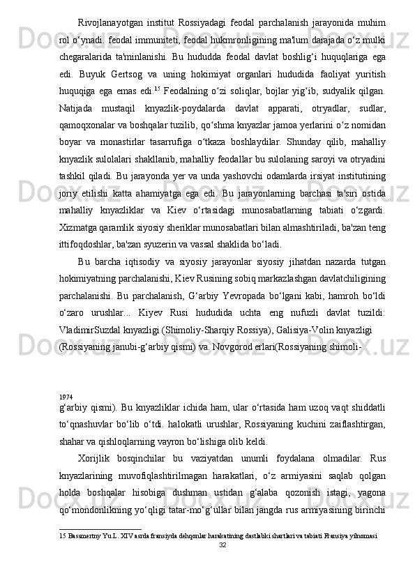 Rivojlanayotgan   institut   Rossiyadagi   feodal   parchalanish   jarayonida   muhim
rol o‘ynadi. feodal immuniteti, feodal hukmronligining ma'lum darajada o‘z mulki
chegaralarida   ta'minlanishi.   Bu   hududda   feodal   davlat   boshlig‘i   huquqlariga   ega
edi.   Buyuk   Gertsog   va   uning   hokimiyat   organlari   hududida   faoliyat   yuritish
huquqiga   ega   emas   edi. 15
  Feodalning   o zi   soliqlar,   bojlar   yig ib,   sudyalik   qilgan.ʻ ʻ
Natijada   mustaqil   knyazlik-poydalarda   davlat   apparati,   otryadlar,   sudlar,
qamoqxonalar va boshqalar tuzilib, qo shma knyazlar jamoa yerlarini o z nomidan
ʻ ʻ
boyar   va   monastirlar   tasarrufiga   o tkaza   boshlaydilar.   Shunday   qilib,   mahalliy	
ʻ
knyazlik sulolalari shakllanib, mahalliy feodallar bu sulolaning saroyi va otryadini
tashkil qiladi. Bu jarayonda yer va unda yashovchi  odamlarda irsiyat  institutining
joriy   etilishi   katta   ahamiyatga   ega   edi.   Bu   jarayonlarning   barchasi   ta'siri   ostida
mahalliy   knyazliklar   va   Kiev   o‘rtasidagi   munosabatlarning   tabiati   o‘zgardi.
Xizmatga qaramlik siyosiy sheriklar munosabatlari bilan almashtiriladi, ba'zan teng
ittifoqdoshlar, ba'zan syuzerin va vassal shaklida bo‘ladi. 
Bu   barcha   iqtisodiy   va   siyosiy   jarayonlar   siyosiy   jihatdan   nazarda   tutgan
hokimiyatning parchalanishi, Kiev Rusining sobiq markazlashgan davlatchiligining
parchalanishi.   Bu   parchalanish,   G‘arbiy   Yevropada   bo‘lgani   kabi,   hamroh   bo‘ldi
o‘zaro   urushlar...   Kiyev   Rusi   hududida   uchta   eng   nufuzli   davlat   tuzildi:
VladimirSuzdal knyazligi (Shimoliy-Sharqiy Rossiya), Galisiya-Volin knyazligi 
(Rossiyaning janubi-g‘arbiy qismi) va. Novgorod erlari(Rossiyaning shimoli-
1974  
g‘arbiy qismi). Bu knyazliklar ichida ham, ular  o‘rtasida ham uzoq vaqt  shiddatli
to‘qnashuvlar   bo‘lib   o‘tdi.   halokatli   urushlar,   Rossiyaning   kuchini   zaiflashtirgan,
shahar va qishloqlarning vayron bo‘lishiga olib keldi. 
Xorijlik   bosqinchilar   bu   vaziyatdan   unumli   foydalana   olmadilar.   Rus
knyazlarining   muvofiqlashtirilmagan   harakatlari,   o‘z   armiyasini   saqlab   qolgan
holda   boshqalar   hisobiga   dushman   ustidan   g‘alaba   qozonish   istagi,   yagona
qo‘mondonlikning yo‘qligi tatar-mo‘g‘ullar bilan jangda rus armiyasining birinchi
15  Bassmertny Yu.L. XIV asrda fransiyda dehqonlar harakatining dastlabki shartlari va tabiati Fransiya yilnomasi 
32  
  