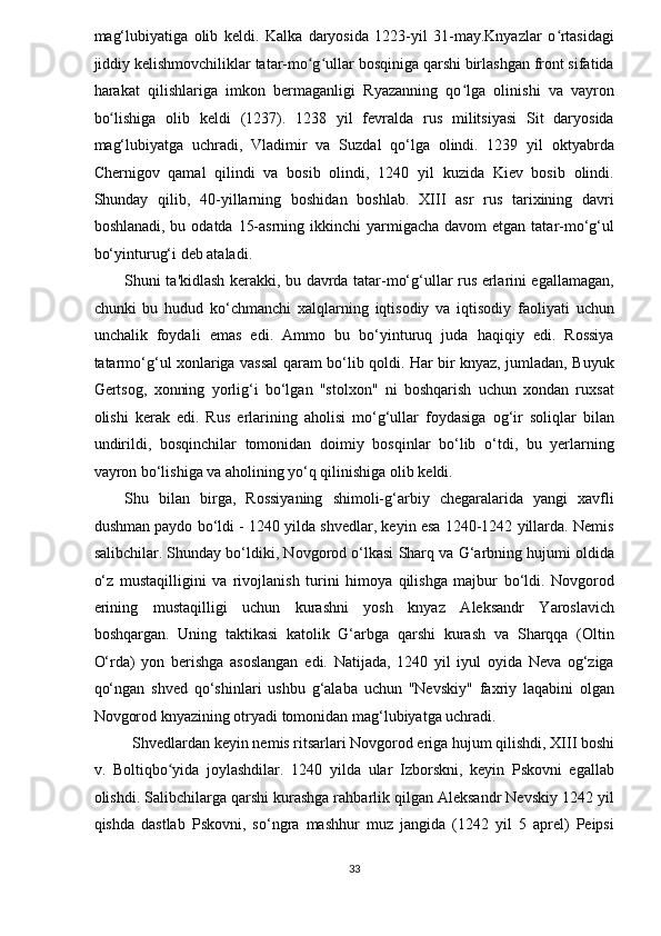 mag‘lubiyatiga   olib   keldi.   Kalka   daryosida   1223-yil   31-may.Knyazlar   o rtasidagiʻ
jiddiy kelishmovchiliklar tatar-mo g ullar bosqiniga qarshi birlashgan front sifatida	
ʻ ʻ
harakat   qilishlariga   imkon   bermaganligi   Ryazanning   qo lga   olinishi   va   vayron	
ʻ
bo lishiga   olib   keldi   (1237).   1238   yil   fevralda   rus   militsiyasi   Sit   daryosida	
ʻ
mag‘lubiyatga   uchradi,   Vladimir   va   Suzdal   qo‘lga   olindi.   1239   yil   oktyabrda
Chernigov   qamal   qilindi   va   bosib   olindi,   1240   yil   kuzida   Kiev   bosib   olindi.
Shunday   qilib,   40-yillarning   boshidan   boshlab.   XIII   asr   rus   tarixining   davri
boshlanadi, bu odatda  15-asrning ikkinchi  yarmigacha davom  etgan tatar-mo‘g‘ul
bo‘yinturug‘i deb ataladi. 
Shuni ta'kidlash kerakki, bu davrda tatar-mo‘g‘ullar rus erlarini egallamagan,
chunki   bu   hudud   ko‘chmanchi   xalqlarning   iqtisodiy   va   iqtisodiy   faoliyati   uchun
unchalik   foydali   emas   edi.   Ammo   bu   bo‘yinturuq   juda   haqiqiy   edi.   Rossiya
tatarmo‘g‘ul xonlariga vassal qaram bo‘lib qoldi. Har bir knyaz, jumladan, Buyuk
Gertsog,   xonning   yorlig‘i   bo‘lgan   "stolxon"   ni   boshqarish   uchun   xondan   ruxsat
olishi   kerak   edi.   Rus   erlarining   aholisi   mo‘g‘ullar   foydasiga   og‘ir   soliqlar   bilan
undirildi,   bosqinchilar   tomonidan   doimiy   bosqinlar   bo‘lib   o‘tdi,   bu   yerlarning
vayron bo‘lishiga va aholining yo‘q qilinishiga olib keldi. 
Shu   bilan   birga,   Rossiyaning   shimoli-g‘arbiy   chegaralarida   yangi   xavfli
dushman paydo bo‘ldi - 1240 yilda shvedlar, keyin esa 1240-1242 yillarda. Nemis
salibchilar. Shunday bo‘ldiki, Novgorod o‘lkasi Sharq va G‘arbning hujumi oldida
o‘z   mustaqilligini   va   rivojlanish   turini   himoya   qilishga   majbur   bo‘ldi.   Novgorod
erining   mustaqilligi   uchun   kurashni   yosh   knyaz   Aleksandr   Yaroslavich
boshqargan.   Uning   taktikasi   katolik   G‘arbga   qarshi   kurash   va   Sharqqa   (Oltin
O‘rda)   yon   berishga   asoslangan   edi.   Natijada,   1240   yil   iyul   oyida   Neva   og‘ziga
qo‘ngan   shved   qo‘shinlari   ushbu   g‘alaba   uchun   "Nevskiy"   faxriy   laqabini   olgan
Novgorod knyazining otryadi tomonidan mag‘lubiyatga uchradi. 
Shvedlardan keyin nemis ritsarlari Novgorod eriga hujum qilishdi, XIII boshi 
v.   Boltiqbo yida   joylashdilar.   1240   yilda   ular   Izborskni,   keyin   Pskovni   egallab	
ʻ
olishdi. Salibchilarga qarshi kurashga rahbarlik qilgan Aleksandr Nevskiy 1242 yil
qishda   dastlab   Pskovni,   so‘ngra   mashhur   muz   jangida   (1242   yil   5   aprel)   Peipsi
33  
  