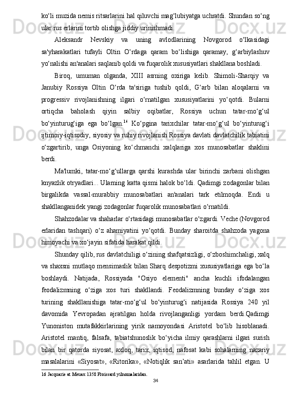 ko‘li muzida nemis ritsarlarini hal qiluvchi mag‘lubiyatga uchratdi. Shundan so‘ng
ular rus erlarini tortib olishga jiddiy urinishmadi. 
Aleksandr   Nevskiy   va   uning   avlodlarining   Novgorod   o‘lkasidagi
sa'yharakatlari   tufayli   Oltin   O‘rdaga   qaram   bo‘lishiga   qaramay,   g‘arbiylashuv
yo‘nalishi an'analari saqlanib qoldi va fuqarolik xususiyatlari shakllana boshladi. 
Biroq,   umuman   olganda,   XIII   asrning   oxiriga   kelib.   Shimoli-Sharqiy   va
Janubiy   Rossiya   Oltin   O‘rda   ta'siriga   tushib   qoldi,   G‘arb   bilan   aloqalarni   va
progressiv   rivojlanishning   ilgari   o‘rnatilgan   xususiyatlarini   yo‘qotdi.   Bularni
ortiqcha   baholash   qiyin   salbiy   oqibatlar,   Rossiya   uchun   tatar-mo‘g‘ul
bo‘yinturug‘iga   ega   bo‘lgan. 16
  Ko‘pgina   tarixchilar   tatar-mo‘g‘ul   bo‘yinturug‘i
ijtimoiy-iqtisodiy, siyosiy va ruhiy rivojlanish Rossiya davlati davlatchilik tabiatini
o‘zgartirib,   unga   Osiyoning   ko‘chmanchi   xalqlariga   xos   munosabatlar   shaklini
berdi. 
Ma'lumki,   tatar-mo‘g‘ullarga   qarshi   kurashda   ular   birinchi   zarbani   olishgan
knyazlik otryadlari... Ularning katta qismi halok bo‘ldi. Qadimgi zodagonlar bilan
birgalikda   vassal-murabbiy   munosabatlari   an'analari   tark   etilmoqda.   Endi   u
shakllanganidek yangi zodagonlar fuqarolik munosabatlari o‘rnatildi. 
Shahzodalar va shaharlar o‘rtasidagi munosabatlar o‘zgardi. Veche (Novgorod
erlaridan   tashqari)   o‘z   ahamiyatini   yo‘qotdi.   Bunday   sharoitda   shahzoda   yagona
himoyachi va xo‘jayin sifatida harakat qildi. 
Shunday qilib, rus davlatchiligi o‘zining shafqatsizligi, o‘zboshimchaligi, xalq
va shaxsni  mutlaqo mensimaslik bilan Sharq despotizmi xususiyatlariga ega bo‘la
boshlaydi.   Natijada,   Rossiyada   "Osiyo   elementi"   ancha   kuchli   ifodalangan
feodalizmning   o‘ziga   xos   turi   shakllandi.   Feodalizmning   bunday   o‘ziga   xos
turining   shakllanishiga   tatar-mo‘g‘ul   bo‘yinturug‘i   natijasida   Rossiya   240   yil
davomida   Yevropadan   ajratilgan   holda   rivojlanganligi   yordam   berdi.Qadimgi
Yunoniston   mutafakkirlarining   yirik   namoyondasi   Aristotel   bo‘lib   hisoblanadi.
Aristotel   mantiq,   falsafa,   tabiatshunoslik   bo‘yicha   ilmiy   qarashlarni   ilgari   surish
bilan   bir   qatorda   siyosat,   axloq,   tarix,   iqtisod,   nafosat   kabi   sohalarning   nazariy
masalalarini   «Siyosat»,   «Ritorika»,   «Notiqlik   san’ati»   asarlarida   tahlil   etgan.   U
16  Jacquarie at Meuax 1358 Froissard yilnomalaridan. 
34  
  