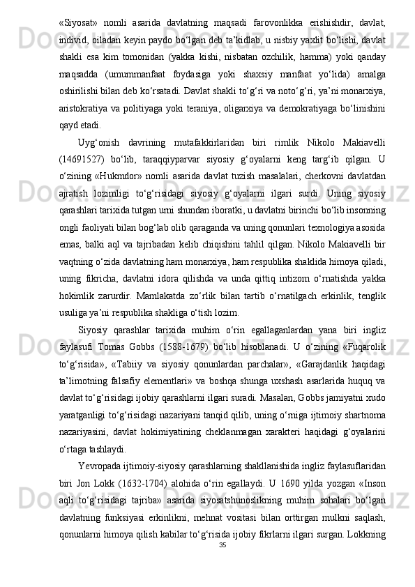 «Siyosat»   nomli   asarida   davlatning   maqsadi   farovonlikka   erishishdir,   davlat,
individ, oiladan keyin paydo bo‘lgan deb ta’kidlab, u nisbiy yaxlit bo‘lishi, davlat
shakli   esa   kim   tomonidan   (yakka   kishi,   nisbatan   ozchilik,   hamma)   yoki   qanday
maqsadda   (umummanfaat   foydasiga   yoki   shaxsiy   manfaat   yo‘lida)   amalga
oshirilishi bilan deb ko‘rsatadi. Davlat shakli to‘g‘ri va noto‘g‘ri, ya’ni monarxiya,
aristokratiya va politiyaga yoki teraniya, oligarxiya va demokratiyaga bo‘linishini
qayd etadi. 
Uyg‘onish   davrining   mutafakkirlaridan   biri   rimlik   Nikolo   Makiavelli
(14691527)   bo‘lib,   taraqqiyparvar   siyosiy   g‘oyalarni   keng   targ‘ib   qilgan.   U
o‘zining   «Hukmdor»   nomli   asarida   davlat   tuzish   masalalari,   cherkovni   davlatdan
ajratish   lozimligi   to‘g‘risidagi   siyosiy   g‘oyalarni   ilgari   surdi.   Uning   siyosiy
qarashlari tarixida tutgan urni shundan iboratki, u davlatni birinchi bo‘lib insonning
ongli faoliyati bilan bog‘lab olib qaraganda va uning qonunlari texnologiya asosida
emas,   balki   aql   va   tajribadan   kelib   chiqishini   tahlil   qilgan.   Nikolo   Makiavelli   bir
vaqtning o‘zida davlatning ham monarxiya, ham respublika shaklida himoya qiladi,
uning   fikricha,   davlatni   idora   qilishda   va   unda   qittiq   intizom   o‘rnatishda   yakka
hokimlik   zarurdir.   Mamlakatda   zo‘rlik   bilan   tartib   o‘rnatilgach   erkinlik,   tenglik
usuliga ya’ni respublika shakliga o‘tish lozim. 
Siyosiy   qarashlar   tarixida   muhim   o‘rin   egallaganlardan   yana   biri   ingliz
faylasufi   Tomas   Gobbs   (1588-1679)   bo‘lib   hisoblanadi.   U   o‘zining   «Fuqarolik
to‘g‘risida»,   «Tabiiy   va   siyosiy   qonunlardan   parchalar»,   «Garajdanlik   haqidagi
ta’limotning   falsafiy   elementlari»   va   boshqa   shunga   uxshash   asarlarida   huquq   va
davlat to‘g‘risidagi ijobiy qarashlarni ilgari suradi. Masalan, Gobbs jamiyatni xudo
yaratganligi to‘g‘risidagi nazariyani tanqid qilib, uning o‘rniga ijtimoiy shartnoma
nazariyasini,   davlat   hokimiyatining   cheklanmagan   xarakteri   haqidagi   g‘oyalarini
o‘rtaga tashlaydi. 
Yevropada ijtimoiy-siyosiy qarashlarning shakllanishida ingliz faylasuflaridan
biri   Jon   Lokk   (1632-1704)   alohida   o‘rin   egallaydi.   U   1690   yilda   yozgan   «Inson
aqli   to‘g‘risidagi   tajriba»   asarida   siyosatshunoslikning   muhim   sohalari   bo‘lgan
davlatning   funksiyasi   erkinlikni,   mehnat   vositasi   bilan   orttirgan   mulkni   saqlash,
qonunlarni himoya qilish kabilar to‘g‘risida ijobiy fikrlarni ilgari surgan. Lokkning
35  
  