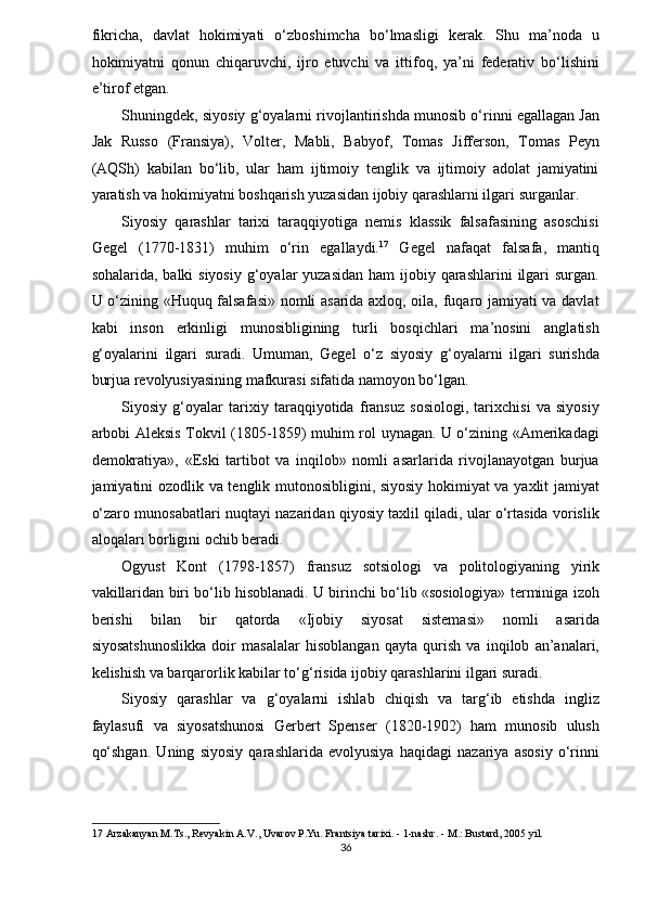 fikricha,   davlat   hokimiyati   o‘zboshimcha   bo‘lmasligi   kerak.   Shu   ma’noda   u
hokimiyatni   qonun   chiqaruvchi,   ijro   etuvchi   va   ittifoq,   ya’ni   federativ   bo‘lishini
e’tirof etgan. 
Shuningdek, siyosiy g‘oyalarni rivojlantirishda munosib o‘rinni egallagan Jan
Jak   Russo   (Fransiya),   Volter,   Mabli,   Babyof,   Tomas   Jifferson,   Tomas   Peyn
(AQSh)   kabilan   bo‘lib,   ular   ham   ijtimoiy   tenglik   va   ijtimoiy   adolat   jamiyatini
yaratish va hokimiyatni boshqarish yuzasidan ijobiy qarashlarni ilgari surganlar. 
Siyosiy   qarashlar   tarixi   taraqqiyotiga   nemis   klassik   falsafasining   asoschisi
Gegel   (1770-1831)   muhim   o‘rin   egallaydi. 17
  Gegel   nafaqat   falsafa,   mantiq
sohalarida, balki  siyosiy  g‘oyalar  yuzasidan  ham  ijobiy qarashlarini  ilgari  surgan.
U o‘zining «Huquq falsafasi» nomli asarida axloq, oila, fuqaro jamiyati va davlat
kabi   inson   erkinligi   munosibligining   turli   bosqichlari   ma’nosini   anglatish
g‘oyalarini   ilgari   suradi.   Umuman,   Gegel   o‘z   siyosiy   g‘oyalarni   ilgari   surishda
burjua revolyusiyasining mafkurasi sifatida namoyon bo‘lgan. 
Siyosiy   g‘oyalar   tarixiy   taraqqiyotida   fransuz   sosiologi,   tarixchisi   va   siyosiy
arbobi Aleksis Tokvil (1805-1859) muhim rol uynagan. U o‘zining «Amerikadagi
demokratiya»,   «Eski   tartibot   va   inqilob»   nomli   asarlarida   rivojlanayotgan   burjua
jamiyatini ozodlik va tenglik mutonosibligini, siyosiy hokimiyat va yaxlit jamiyat
o‘zaro munosabatlari nuqtayi nazaridan qiyosiy taxlil qiladi, ular o‘rtasida vorislik
aloqalari borligini ochib beradi. 
Ogyust   Kont   (1798-1857)   fransuz   sotsiologi   va   politologiyaning   yirik
vakillaridan biri bo‘lib hisoblanadi. U birinchi bo‘lib «sosiologiya» terminiga izoh
berishi   bilan   bir   qatorda   «Ijobiy   siyosat   sistemasi»   nomli   asarida
siyosatshunoslikka   doir   masalalar   hisoblangan   qayta   qurish   va   inqilob   an’analari,
kelishish va barqarorlik kabilar to‘g‘risida ijobiy qarashlarini ilgari suradi.  
Siyosiy   qarashlar   va   g‘oyalarni   ishlab   chiqish   va   targ‘ib   etishda   ingliz
faylasufi   va   siyosatshunosi   Gerbert   Spenser   (1820-1902)   ham   munosib   ulush
qo‘shgan.   Uning   siyosiy   qarashlarida   evolyusiya   haqidagi   nazariya   asosiy   o‘rinni
17  Arzakanyan M.Ts., Revyakin A.V., Uvarov P.Yu. Frantsiya tarixi. - 1-nashr. - M.: Bustard, 2005 yil. 
36  
  