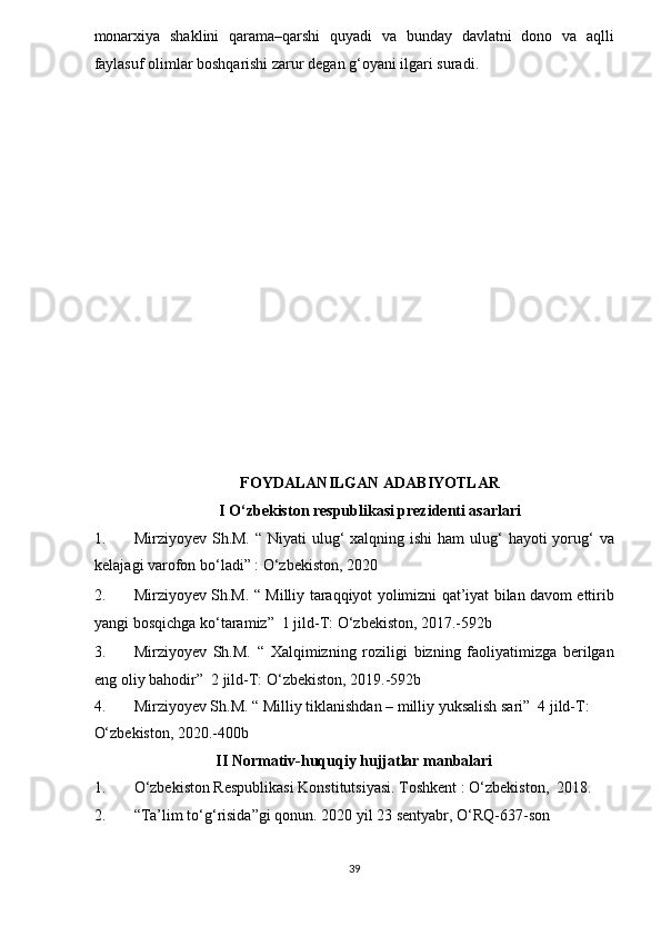 monarxiya   shaklini   qarama–qarshi   quyadi   va   bunday   davlatni   dono   va   aqlli
faylasuf olimlar boshqarishi zarur degan g‘oyani ilgari suradi.  
 
 
 
 
 
 
 
 
 
 
 
 
 
 
 
FOYDALANILGAN ADABIYOTLAR 
I O‘zbekiston respublikasi prezidenti asarlari 
1. Mirziyoyev Sh.M. “  Niyati  ulug‘  xalqning ishi  ham  ulug‘  hayoti  yorug‘  va
kelajagi varofon bo‘ladi” : O‘zbekiston, 2020 
2. Mirziyoyev Sh.M. “ Milliy taraqqiyot yolimizni qat’iyat bilan davom ettirib
yangi bosqichga ko‘taramiz”  1 jild-T: O‘zbekiston, 2017.-592b 
3. Mirziyoyev   Sh.M.   “   Xalqimizning   roziligi   bizning   faoliyatimizga   berilgan
eng oliy bahodir”  2 jild-T: O‘zbekiston, 2019.-592b 
4. Mirziyoyev Sh.M. “ Milliy tiklanishdan – milliy yuksalish sari”  4 jild-T: 
O‘zbekiston, 2020.-400b 
II Normativ-huquqiy hujjatlar manbalari 
1. O‘zbekiston Respublikasi Konstitutsiyasi. Toshkent : O‘zbekiston,  2018. 
2. “Ta’lim to‘g‘risida”gi qonun.  2020 yil 23 sentyabr, O‘RQ-637-son 
39  
  