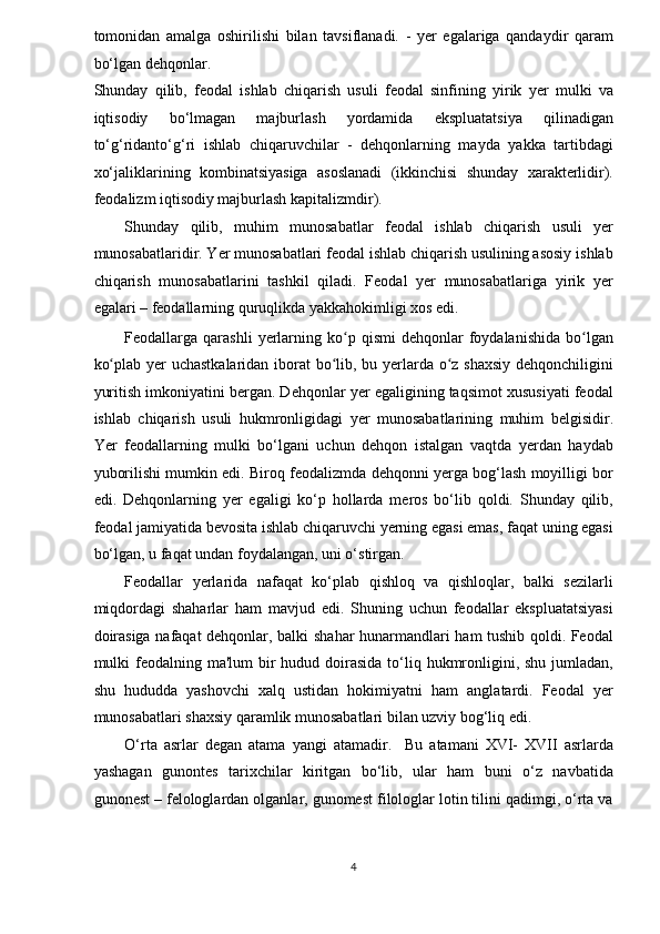 tomonidan   amalga   oshirilishi   bilan   tavsiflanadi.   -   yer   egalariga   qandaydir   qaram
bo‘lgan dehqonlar. 
Shunday   qilib,   feodal   ishlab   chiqarish   usuli   feodal   sinfining   yirik   yer   mulki   va
iqtisodiy   bo‘lmagan   majburlash   yordamida   ekspluatatsiya   qilinadigan
to‘g‘ridanto‘g‘ri   ishlab   chiqaruvchilar   -   dehqonlarning   mayda   yakka   tartibdagi
xo‘jaliklarining   kombinatsiyasiga   asoslanadi   (ikkinchisi   shunday   xarakterlidir).
feodalizm iqtisodiy majburlash kapitalizmdir). 
Shunday   qilib,   muhim   munosabatlar   feodal   ishlab   chiqarish   usuli   yer
munosabatlaridir. Yer munosabatlari feodal ishlab chiqarish usulining asosiy ishlab
chiqarish   munosabatlarini   tashkil   qiladi.   Feodal   yer   munosabatlariga   yirik   yer
egalari – feodallarning quruqlikda yakkahokimligi xos edi. 
Feodallarga  qarashli   yerlarning  ko p  qismi  dehqonlar   foydalanishida  bo lganʻ ʻ
ko plab yer  uchastkalaridan iborat  bo lib, bu yerlarda o z shaxsiy  dehqonchiligini	
ʻ ʻ ʻ
yuritish imkoniyatini bergan. Dehqonlar yer egaligining taqsimot xususiyati feodal
ishlab   chiqarish   usuli   hukmronligidagi   yer   munosabatlarining   muhim   belgisidir.
Yer   feodallarning   mulki   bo‘lgani   uchun   dehqon   istalgan   vaqtda   yerdan   haydab
yuborilishi mumkin edi. Biroq feodalizmda dehqonni yerga bog‘lash moyilligi bor
edi.   Dehqonlarning   yer   egaligi   ko‘p   hollarda   meros   bo‘lib   qoldi.   Shunday   qilib,
feodal jamiyatida bevosita ishlab chiqaruvchi yerning egasi emas, faqat uning egasi
bo‘lgan, u faqat undan foydalangan, uni o‘stirgan. 
Feodallar   yerlarida   nafaqat   ko‘plab   qishloq   va   qishloqlar,   balki   sezilarli
miqdordagi   shaharlar   ham   mavjud   edi.   Shuning   uchun   feodallar   ekspluatatsiyasi
doirasiga nafaqat dehqonlar, balki shahar hunarmandlari ham tushib qoldi. Feodal
mulki  feodalning ma'lum  bir  hudud doirasida  to‘liq hukmronligini, shu jumladan,
shu   hududda   yashovchi   xalq   ustidan   hokimiyatni   ham   anglatardi.   Feodal   yer
munosabatlari shaxsiy qaramlik munosabatlari bilan uzviy bog‘liq edi. 
O‘rta   asrlar   degan   atama   yangi   atamadir.     Bu   atamani   XVI-   XVII   asrlarda
yashagan   gunontes   tarixchilar   kiritgan   bo‘lib,   ular   ham   buni   o‘z   navbatida
gunonest – felologlardan olganlar, gunomest filologlar lotin tilini qadimgi, o‘rta va
4  
  