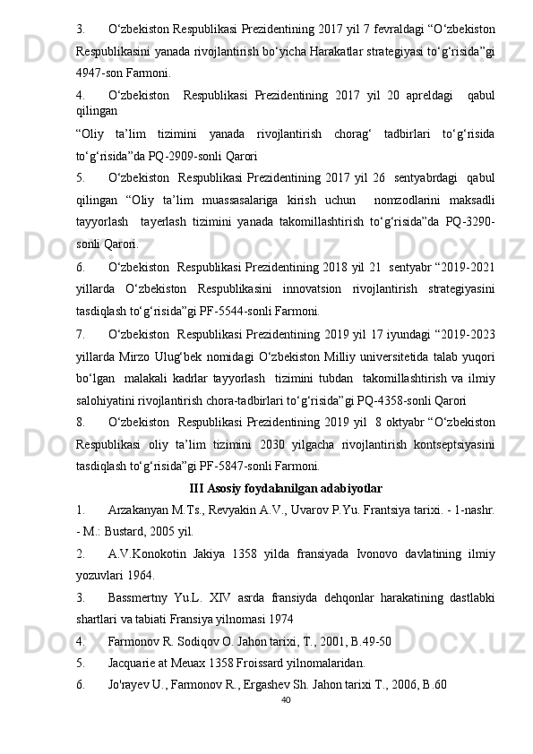 3. O‘zbekiston Respublikasi Prezidentining 2017 yil 7 fevraldagi “O‘zbekiston
Respublikasini yanada rivojlantirish bo‘yicha Harakatlar strategiyasi to‘g‘risida”gi
4947-son Farmoni. 
4. O‘zbekiston     Respublikasi   Prezidentining   2017   yil   20   apreldagi     qabul
qilingan 
“Oliy   ta’lim   tizimini   yanada   rivojlantirish   chorag‘   tadbirlari   to‘g‘risida
to‘g‘risida”da PQ-2909-sonli Qarori 
5. O‘zbekiston     Respublikasi   Prezidentining  2017   yil   26     sentyabrdagi     qabul
qilingan   “Oliy   ta’lim   muassasalariga   kirish   uchun     nomzodlarini   maksadli
tayyorlash     tayerlash   tizimini   yanada   takomillashtirish   to‘g‘risida”da   PQ-3290-
sonli Qarori. 
6. O‘zbekiston   Respublikasi Prezidentining 2018 yil 21   sentyabr “2019-2021
yillarda   O‘zbekiston   Respublikasini   innovatsion   rivojlantirish   strategiyasini
tasdiqlash to‘g‘risida”gi PF-5544-sonli Farmoni. 
7. O‘zbekiston   Respublikasi  Prezidentining 2019 yil 17 iyundagi “2019-2023
yillarda   Mirzo   Ulug‘bek   nomidagi   O‘zbekiston   Milliy   universitetida   talab   yuqori
bo‘lgan     malakali   kadrlar   tayyorlash     tizimini   tubdan     takomillashtirish   va   ilmiy
salohiyatini rivojlantirish chora-tadbirlari to‘g‘risida”gi PQ-4358-sonli Qarori 
8. O‘zbekiston    Respublikasi  Prezidentining 2019 yil    8 oktyabr “O‘zbekiston
Respublikasi   oliy   ta’lim   tizimini   2030   yilgacha   rivojlantirish   kontseptsiyasini
tasdiqlash to‘g‘risida”gi PF-5847-sonli Farmoni. 
III Asosiy foydalanilgan adabiyotlar 
1. Arzakanyan M.Ts., Revyakin A.V., Uvarov P.Yu. Frantsiya tarixi. - 1-nashr.
- M.: Bustard, 2005 yil. 
2. A.V.Konokotin   Jakiya   1358   yilda   fransiyada   Ivonovo   davlatining   ilmiy
yozuvlari 1964. 
3. Bassmertny   Yu.L.   XIV   asrda   fransiyda   dehqonlar   harakatining   dastlabki
shartlari va tabiati Fransiya yilnomasi 1974  
4. Farmonov R. Sodiqov O. Jahon tarixi, T., 2001, B.49-50 
5. Jacquarie at Meuax 1358 Froissard yilnomalaridan.  
6. Jo'rayev U., Farmonov R., Ergashev Sh.  Jahon tarixi T., 2006, B.60 
40  
  