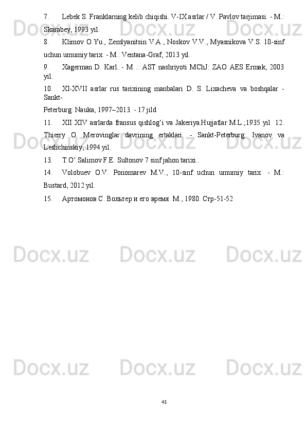 7. Lebek S. Franklarning kelib chiqishi. V-IX asrlar / V. Pavlov tarjimasi. - M.:
Skarabey, 1993 yil. 
8. Klimov O.Yu.,  Zemlyanitsin  V.A.,  Noskov  V.V.,  Myasnikova  V.S.  10-sinf
uchun umumiy tarix. - M.: Ventana-Graf, 2013 yil. 
9. Xagerman   D.   Karl.   -   M   .:   AST   nashriyoti   MChJ:   ZAO   AES   Ermak,   2003
yil. 
10. XI-XVII   asrlar   rus   tarixining   manbalari   D.   S.   Lixacheva   va   boshqalar   -
Sankt-
Peterburg: Nauka, 1997–2013. - 17 jild 
11. XII  XIV asrlarda fransus qishlog‘i  va Jakeriya.Hujjatlar  M.L.;1935 yil    12.
Thierry   O.   Merovinglar   davrining   ertaklari.   -   Sankt-Peterburg:   Ivanov   va
Leshchinskiy, 1994 yil. 
13. T.O’.Salimov F.E. Sultonov 7 sinf jahon tarixi..  
14. Volobuev   O.V.   Ponomarev   M.V.,   10-sinf   uchun   umumiy   tarix.   -   M.:
Bustard, 2012 yil. 
15. Артомонов С. Вольтѐр и 	ѐго вр	ѐмя. М., 1980. Стр-51-52 
41  
  