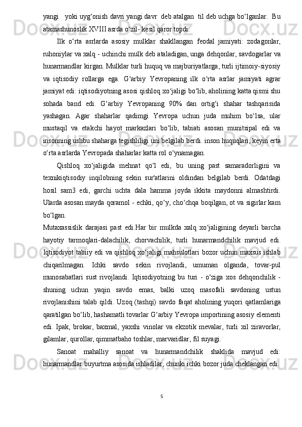 yangi   yoki uyg‘onish davri yangi davr  deb atalgan  til deb uchga bo‘lganlar.  Bu
atamashunoslik XVIII asrda o‘zil- kesil qaror topdi.  
Ilk   o‘rta   asrlarda   asosiy   mulklar   shakllangan   feodal   jamiyati:   zodagonlar,
ruhoniylar va xalq - uchinchi mulk deb ataladigan, unga dehqonlar, savdogarlar va
hunarmandlar kirgan. Mulklar turli huquq va majburiyatlarga, turli ijtimoiy-siyosiy
va   iqtisodiy   rollarga   ega.   G arbiy   Yevropaning   ilk   o rta   asrlar   jamiyati   agrarʻ ʻ
jamiyat edi: iqtisodiyotning asosi qishloq xo jaligi bo lib, aholining katta qismi shu	
ʻ ʻ
sohada   band   edi.   G‘arbiy   Yevropaning   90%   dan   ortig‘i   shahar   tashqarisida
yashagan.   Agar   shaharlar   qadimgi   Yevropa   uchun   juda   muhim   bo‘lsa,   ular
mustaqil   va   etakchi   hayot   markazlari   bo‘lib,   tabiati   asosan   munitsipal   edi   va
insonning ushbu shaharga tegishliligi uni belgilab berdi. inson huquqlari, keyin erta
o‘rta asrlarda Yevropada shaharlar katta rol o‘ynamagan. 
Qishloq   xo‘jaligida   mehnat   qo‘l   edi,   bu   uning   past   samaradorligini   va
texnikiqtisodiy   inqilobning   sekin   sur'atlarini   oldindan   belgilab   berdi.   Odatdagi
hosil   sam3   edi,   garchi   uchta   dala   hamma   joyda   ikkita   maydonni   almashtirdi.
Ularda asosan mayda qoramol - echki, qo y, cho chqa boqilgan, ot va sigirlar kam	
ʻ ʻ
bo lgan. 	
ʻ
Mutaxassislik   darajasi   past   edi.Har   bir   mulkda   xalq   xo jaligining   deyarli   barcha	
ʻ
hayotiy   tarmoqlari-dalachilik,   chorvachilik,   turli   hunarmandchilik   mavjud   edi.
Iqtisodiyot tabiiy edi va qishloq xo‘jaligi mahsulotlari bozor uchun maxsus ishlab
chiqarilmagan.   Ichki   savdo   sekin   rivojlandi,   umuman   olganda,   tovar-pul
munosabatlari   sust   rivojlandi.   Iqtisodiyotning   bu   turi   -   o‘ziga   xos   dehqonchilik   -
shuning   uchun   yaqin   savdo   emas,   balki   uzoq   masofali   savdoning   ustun
rivojlanishini  talab  qildi.  Uzoq  (tashqi)   savdo  faqat  aholining  yuqori   qatlamlariga
qaratilgan bo‘lib, hashamatli tovarlar G‘arbiy Yevropa importining asosiy elementi
edi.   Ipak,   brokar,   baxmal,   yaxshi   vinolar   va   ekzotik   mevalar,   turli   xil   ziravorlar,
gilamlar, qurollar, qimmatbaho toshlar, marvaridlar, fil suyagi. 
Sanoat   mahalliy   sanoat   va   hunarmandchilik   shaklida   mavjud   edi:
hunarmandlar buyurtma asosida ishladilar, chunki ichki bozor juda cheklangan edi.
5