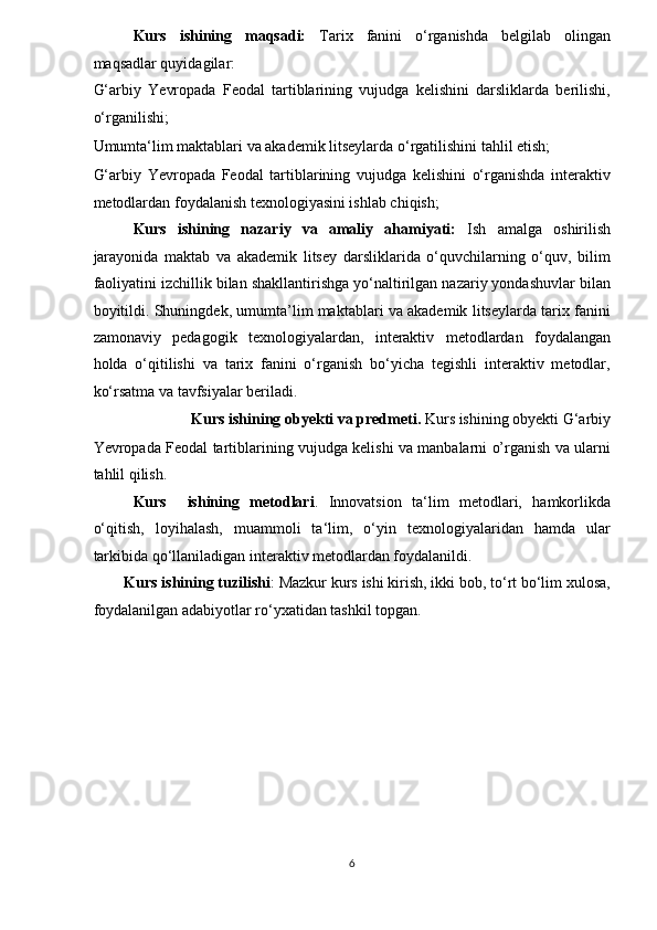 Kurs   ishining   maqsadi:   Tarix   fanini   o‘rganishda   belgilab   olingan
maqsadlar quyidagilar: 
G‘arbiy   Yevropada   Feodal   tartiblarining   vujudga   kelishini   darsliklarda   berilishi,
o‘rganilishi; 
Umumta‘lim maktablari va akademik litseylarda o‘rgatilishini tahlil etish; 
G‘arbiy   Yevropada   Feodal   tartiblarining   vujudga   kelishini   o‘rganishda   interaktiv
metodlardan foydalanish texnologiyasini ishlab chiqish; 
Kurs   ishining   nazariy   va   amaliy   ahamiyati:   Ish   amalga   oshirilish
jarayonida   maktab   va   akademik   litsey   darsliklarida   o‘quvchilarning   o‘quv,   bilim
faoliyatini izchillik bilan shakllantirishga yo‘naltirilgan nazariy yondashuvlar bilan
boyitildi. Shuningdek, umumta’lim maktablari va akademik litseylarda tarix fanini
zamonaviy   pedagogik   texnologiyalardan,   interaktiv   metodlardan   foydalangan
holda   o‘qitilishi   va   tarix   fanini   o‘rganish   bo‘yicha   tegishli   interaktiv   metodlar,
ko‘rsatma va tavfsiyalar beriladi. 
Kurs ishining obyekti va predmeti.  Kurs ishining obyekti G‘arbiy 
Yevropada Feodal tartiblarining vujudga kelishi va manbalarni o’rganish va ularni
tahlil qilish.  
Kurs     ishining   metodlari .   Innovatsion   ta‘lim   metodlari,   hamkorlikda
o‘qitish,   loyihalash,   muammoli   ta‘lim,   o‘yin   texnologiyalaridan   hamda   ular
tarkibida qo‘llaniladigan interaktiv metodlardan foydalanildi. 
Kurs ishining tuzilishi : Mazkur kurs ishi kirish, ikki bob, to‘rt bo‘lim xulosa,
foydalanilgan adabiyotlar ro‘yxatidan tashkil topgan. 
 
 
 
 
 
 
 
 
6  
  