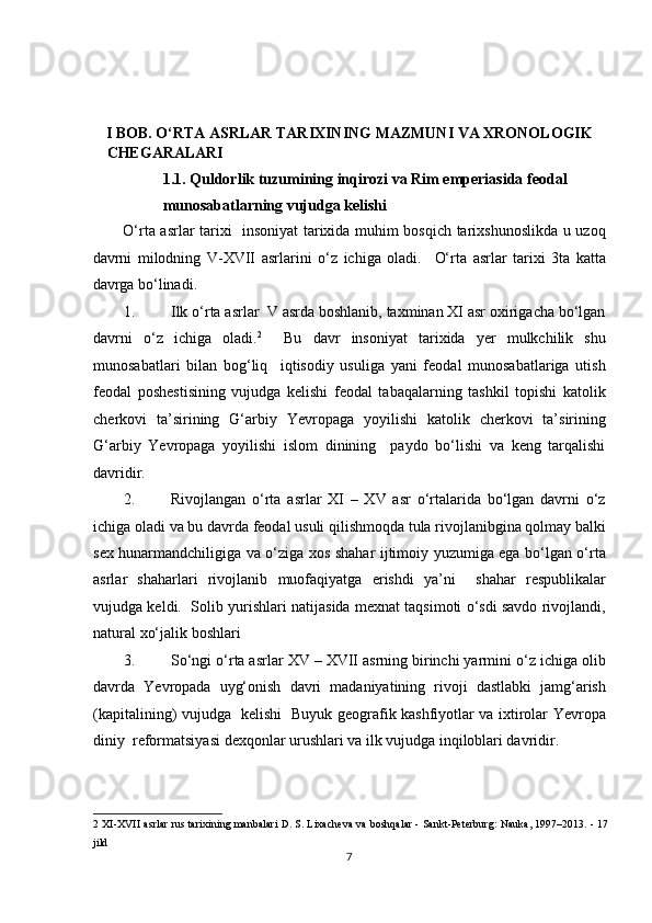  
 
 
 
I BOB. O‘RTA ASRLAR TARIXINING MAZMUNI VA XRONOLOGIK   
CHEGARALARI 
1.1. Quldorlik tuzumining inqirozi va Rim emperiasida feodal 
munosabatlarning vujudga kelishi 
O‘rta asrlar tarixi   insoniyat tarixida muhim bosqich tarixshunoslikda u uzoq
davrni   milodning   V-XVII   asrlarini   o‘z   ichiga   oladi.     O‘rta   asrlar   tarixi   3ta   katta
davrga bo‘linadi.  
1. Ilk o‘rta asrlar  V asrda boshlanib, taxminan XI asr oxirigacha bo‘lgan
davrni   o‘z   ichiga   oladi. 2
    Bu   davr   insoniyat   tarixida   yer   mulkchilik   shu
munosabatlari   bilan   bog‘liq     iqtisodiy   usuliga   yani   feodal   munosabatlariga   utish
feodal   poshestisining   vujudga   kelishi   feodal   tabaqalarning   tashkil   topishi   katolik
cherkovi   ta’sirining   G‘arbiy   Yevropaga   yoyilishi   katolik   cherkovi   ta’sirining
G‘arbiy   Yevropaga   yoyilishi   islom   dinining     paydo   bo‘lishi   va   keng   tarqalishi
davridir.  
2. Rivojlangan   o‘rta   asrlar   XI   –   XV   asr   o‘rtalarida   bo‘lgan   davrni   o‘z
ichiga oladi va bu davrda feodal usuli qilishmoqda tula rivojlanibgina qolmay balki
sex hunarmandchiligiga va o‘ziga xos shahar ijtimoiy yuzumiga ega bo‘lgan o‘rta
asrlar   shaharlari   rivojlanib   muofaqiyatga   erishdi   ya’ni     shahar   respublikalar
vujudga keldi.  Solib yurishlari natijasida mexnat taqsimoti o‘sdi savdo rivojlandi,
natural xo‘jalik boshlari 
3. So‘ngi o‘rta asrlar XV – XVII asrning birinchi yarmini o‘z ichiga olib
davrda   Yevropada   uyg‘onish   davri   madaniyatining   rivoji   dastlabki   jamg‘arish
(kapitalining) vujudga   kelishi   Buyuk geografik kashfiyotlar va ixtirolar Yevropa
diniy  reformatsiyasi dexqonlar urushlari va ilk vujudga inqiloblari davridir.  
2  XI-XVII asrlar rus tarixining manbalari D. S. Lixacheva va boshqalar - Sankt-Peterburg: Nauka, 1997–2013. - 17
jild 
7  
  