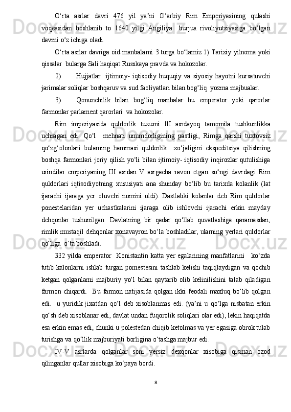 O‘rta   asrlar   davri   476   yil   ya’ni   G‘arbiy   Rim   Emperiyasining   qulashi
voqeasidan   boshlanib   to   1640   yilgi   Angiliya     burjua   rivoliyutsiyasiga   bo‘lgan
davrni o‘z ichiga oladi.  
O‘rta asrlar davriga oid manbalarni 3 turga bo‘lamiz 1) Tarixiy yilnoma yoki
qissalar  bularga Sali haqiqat Russkaya pravda va hokozolar. 
2) Hujjatlar     ijtimoiy-   iqtisodiy   huquqiy   va   siyosiy   hayotni   kursatuvchi
jarimalar soliqlar boshqaruv va sud faoliyatlari bilan bog‘liq  yozma majbualar. 
3) Qonunchilik   bilan   bog‘liq   manbalar   bu   emperator   yoki   qarorlar
farmonlar parlament qarorlari  va hokozolar. 
Rim   imperiyasida   quldorlik   tuzumi   III   asrdayoq   tamomila   tushkunlikka
uchragan   edi.   Qo‘l     mehnati   unumdorligining   pastligi,   Rimga   qarshi   tuxtovsiz
qo‘zg‘olonlari   bularning   hammasi   quldorlik     xo‘jaligini   ekspeditsiya   qilishning
boshqa farmonlari  joriy qilish yo‘li  bilan ijtimoiy-  iqtisodiy inqirozlar qutulishiga
urindilar   emperiyaning   III   asrdan   V   asrgacha   ravon   etgan   so‘ngi   davrdagi   Rim
quldorlari   iqtisodiyotning   xususiyati   ana   shunday   bo‘lib   bu   tarixda   kolanlik   (lat
ijarachi   ijaraga   yer   oluvchi   nomini   oldi).   Dastlabki   kolanlar   deb   Rim   quldorlar
ponestelaridan   yer   uchastkalarini   ijaraga   olib   ishlovchi   ijarachi   erkin   mayday
dehqonlar   tushunilgan.   Davlatning   bir   qadar   qo‘llab   quvatlashiga   qaramasdan,
rimlik mustaqil dehqonlar xonavayron bo‘la boshladilar, ularning yerlari quldorlar
qo‘liga  o‘ta boshladi.  
332  yilda  emperator    Konistantin   katta  yer   egalarining  manfatlarini       ko‘zda
tutib   kalonlarni   ishlab   turgan   pomestesini   tashlab   kelishi   taqiqlaydigan   va   qochib
ketgan   qolganlarni   majburiy   yo‘l   bilan   qaytarib   olib   kelinilishini   talab   qiladigan
farmon   chiqardi.     Bu   farmon   natijasida   qolgan   ikki   feodali   maxluq   bo‘lib   qolgan
edi.     u   yuridik   jixatdan   qo‘l   deb   xisoblanmas   edi.   (ya’ni   u   qo‘lga   nisbatan   erkin
qo‘sh deb xisoblanar edi, davlat undan fuqorolik soliqlari olar edi), lekin haqiqatda
esa erkin emas edi, chunki u polestedan chiqib ketolmas va yer egasiga obrok tulab
turishga va qo‘llik majburiyati borligina o‘tashga majbur edi.  
IV-V   asrlarda   qolganlar   soni   yersiz   dexqonlar   xisobiga   qisman   ozod
qilinganlar qullar xisobiga ko‘paya bordi.  
8  
  