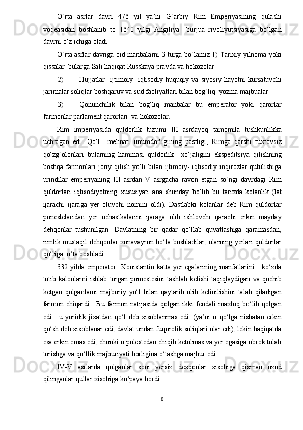 O‘rta   asrlar   davri   476   yil   ya’ni   G‘arbiy   Rim   Emperiyasining   qulashi
voqeasidan   boshlanib   to   1640   yilgi   Angiliya     burjua   rivoliyutsiyasiga   bo‘lgan
davrni o‘z ichiga oladi.  
O‘rta asrlar davriga oid manbalarni 3 turga bo‘lamiz 1) Tarixiy yilnoma yoki
qissalar  bularga Sali haqiqat Russkaya pravda va hokozolar. 
2) Hujjatlar     ijtimoiy-   iqtisodiy   huquqiy   va   siyosiy   hayotni   kursatuvchi
jarimalar soliqlar boshqaruv va sud faoliyatlari bilan bog‘liq  yozma majbualar. 
3) Qonunchilik   bilan   bog‘liq   manbalar   bu   emperator   yoki   qarorlar
farmonlar parlament qarorlari  va hokozolar. 
Rim   imperiyasida   quldorlik   tuzumi   III   asrdayoq   tamomila   tushkunlikka
uchragan   edi.   Qo‘l     mehnati   unumdorligining   pastligi,   Rimga   qarshi   tuxtovsiz
qo‘zg‘olonlari   bularning   hammasi   quldorlik     xo‘jaligini   ekspeditsiya   qilishning
boshqa farmonlari  joriy qilish yo‘li  bilan ijtimoiy-  iqtisodiy inqirozlar qutulishiga
urindilar   emperiyaning   III   asrdan   V   asrgacha   ravon   etgan   so‘ngi   davrdagi   Rim
quldorlari   iqtisodiyotning   xususiyati   ana   shunday   bo‘lib   bu   tarixda   kolanlik   (lat
ijarachi   ijaraga   yer   oluvchi   nomini   oldi).   Dastlabki   kolanlar   deb   Rim   quldorlar
ponestelaridan   yer   uchastkalarini   ijaraga   olib   ishlovchi   ijarachi   erkin   mayday
dehqonlar   tushunilgan.   Davlatning   bir   qadar   qo‘llab   quvatlashiga   qaramasdan,
rimlik mustaqil dehqonlar xonavayron bo‘la boshladilar, ularning yerlari quldorlar
qo‘liga  o‘ta boshladi.  
332  yilda  emperator    Konistantin   katta  yer   egalarining  manfatlarini       ko‘zda
tutib   kalonlarni   ishlab   turgan   pomestesini   tashlab   kelishi   taqiqlaydigan   va   qochib
ketgan   qolganlarni   majburiy   yo‘l   bilan   qaytarib   olib   kelinilishini   talab   qiladigan
farmon   chiqardi.     Bu   farmon   natijasida   qolgan   ikki   feodali   maxluq   bo‘lib   qolgan
edi.     u   yuridik   jixatdan   qo‘l   deb   xisoblanmas   edi.   (ya’ni   u   qo‘lga   nisbatan   erkin
qo‘sh deb xisoblanar edi, davlat undan fuqorolik soliqlari olar edi), lekin haqiqatda
esa erkin emas edi, chunki u polestedan chiqib ketolmas va yer egasiga obrok tulab
turishga va qo‘llik majburiyati borligina o‘tashga majbur edi.  
IV-V   asrlarda   qolganlar   soni   yersiz   dexqonlar   xisobiga   qisman   ozod
qilinganlar qullar xisobiga ko‘paya bordi.  
8