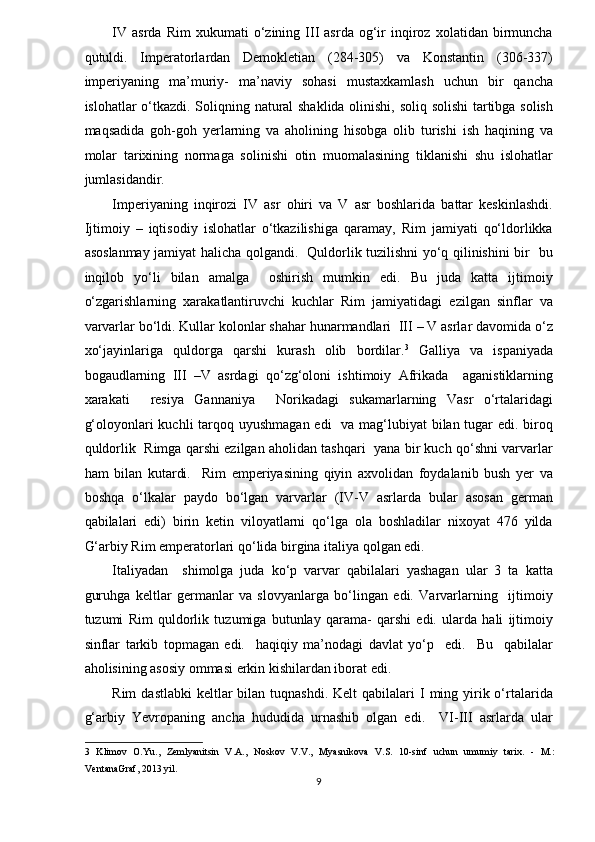 IV   asrda   Rim   xukumati   o‘zining  III   asrda   og‘ir   inqiroz   xolatidan   birmuncha
qutuldi.   Imperatorlardan   Demokletian   (284-305)   va   Konstantin   (306-337)
imperiyaning   ma’muriy-   ma’naviy   sohasi   mustaxkamlash   uchun   bir   qancha
islohatlar o‘tkazdi. Soliqning natural shaklida olinishi, soliq solishi tartibga solish
maqsadida   goh-goh   yerlarning   va   aholining   hisobga   olib   turishi   ish   haqining   va
molar   tarixining   normaga   solinishi   otin   muomalasining   tiklanishi   shu   islohatlar
jumlasidandir.  
Imperiyaning   inqirozi   IV   asr   ohiri   va   V   asr   boshlarida   battar   keskinlashdi.
Ijtimoiy   –   iqtisodiy   islohatlar   o‘tkazilishiga   qaramay,   Rim   jamiyati   qo‘ldorlikka
asoslanmay jamiyat halicha qolgandi.   Quldorlik tuzilishni yo‘q qilinishini bir   bu
inqilob   yo‘li   bilan   amalga     oshirish   mumkin   edi.   Bu   juda   katta   ijtimoiy
o‘zgarishlarning   xarakatlantiruvchi   kuchlar   Rim   jamiyatidagi   ezilgan   sinflar   va
varvarlar bo‘ldi. Kullar kolonlar shahar hunarmandlari  III – V asrlar davomida o‘z
xo‘jayinlariga   quldorga   qarshi   kurash   olib   bordilar. 3
  Galliya   va   ispaniyada
bogaudlarning   III   –V   asrdagi   qo‘zg‘oloni   ishtimoiy   Afrikada     aganistiklarning
xarakati     resiya   Gannaniya     Norikadagi   sukamarlarning   Vasr   o‘rtalaridagi
g‘oloyonlari kuchli  tarqoq uyushmagan edi    va mag‘lubiyat bilan tugar  edi. biroq
quldorlik  Rimga qarshi ezilgan aholidan tashqari  yana bir kuch qo‘shni varvarlar
ham   bilan   kutardi.     Rim   emperiyasining   qiyin   axvolidan   foydalanib   bush   yer   va
boshqa   o‘lkalar   paydo   bo‘lgan   varvarlar   (IV-V   asrlarda   bular   asosan   german
qabilalari   edi)   birin   ketin   viloyatlarni   qo‘lga   ola   boshladilar   nixoyat   476   yilda
G‘arbiy Rim emperatorlari qo‘lida birgina italiya qolgan edi.  
Italiyadan     shimolga   juda   ko‘p   varvar   qabilalari   yashagan   ular   3   ta   katta
guruhga   keltlar   germanlar   va   slovyanlarga   bo‘lingan   edi.   Varvarlarning     ijtimoiy
tuzumi   Rim   quldorlik   tuzumiga   butunlay   qarama-   qarshi   edi.   ularda   hali   ijtimoiy
sinflar   tarkib   topmagan   edi.     haqiqiy   ma’nodagi   davlat   yo‘p     edi.     Bu     qabilalar
aholisining asosiy ommasi erkin kishilardan iborat edi.  
Rim   dastlabki   keltlar   bilan tuqnashdi.  Kelt   qabilalari  I  ming  yirik o‘rtalarida
g‘arbiy   Yevropaning   ancha   hududida   urnashib   olgan   edi.     VI-III   asrlarda   ular
3   Klimov   O.Yu.,   Zemlyanitsin   V.A.,   Noskov   V.V.,   Myasnikova   V.S.   10-sinf   uchun   umumiy   tarix.   -   M.:
VentanaGraf, 2013 yil. 
9  
  