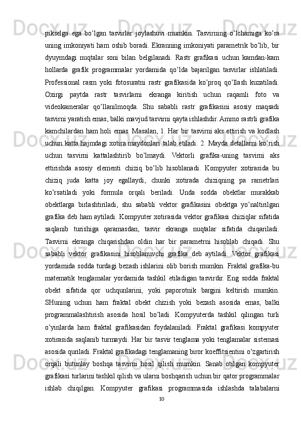 pikselga   ega   bo’lgan   tasvirlar   joylashuvi   mumkin.   Tasvirning   o’lchamiga   ko’ra
uning  imkoniyati   ham   oshib   boradi.  Ekranning   imkoniyati   parametrik   bo’lib,   bir
dyuymdagi   nuqtalar   soni   bilan   belgilanadi.   Rastr   grafikasi   uchun   kamdan-kam
hollarda   grafik   programmalar   yordamida   qo’lda   bajarilgan   tasvirlar   ishlatiladi.
Professional   rasm   yoki   fotosuratni   rastr   grafikasida   ko’proq   qo’llash   kuzatiladi.
Oxirgi   paytda   rastr   tasvirlarni   ekranga   kiritish   uchun   raqamli   foto   va
videokameralar   qo’llanilmoqda.   Shu   sababli   rastr   grafikasini   asosiy   maqsadi
tasvirni yaratish emas, balki mavjud tasvirni qayta ishlashdir. Ammo rastrli grafika
kamchilardan ham holi emas. Masalan, 1. Har bir tasvirni aks ettirish va kodlash
uchun katta hajmdagi xotira maydonlari talab etiladi. 2. Mayda detallarni ko’rish
uchun   tasvirni   kattalashtirib   bo’lmaydi.   Vektorli   grafika-uning   tasvirni   aks
ettirishda   asosiy   elementi   chiziq   bo’lib   hisoblanadi.   Kompyuter   xotirasida   bu
chiziq   juda   katta   joy   egallaydi,   chunki   xotirada   chiziqning   pa   rametrlari
ko’rsatiladi   yoki   formula   orqali   beriladi.   Unda   sodda   obektlar   murakkab
obektlarga   birlashtiriladi,   shu   sababli   vektor   grafikasini   obektga   yo’naltirilgan
grafika deb ham aytiladi. Kompyuter xotirasida vektor grafikasi chiziqlar sifatida
saqlanib   turishiga   qaramasdan,   tasvir   ekranga   nuqtalar   sifatida   chiqariladi.
Tasvirni   ekranga   chiqarishdan   oldin   har   bir   parametrni   hisoblab   chiqadi.   Shu
sababli   vektor   grafikasini   hisoblanuvchi   grafika   deb   aytiladi.   Vektor   grafikasi
yordamida sodda turdagi bezash ishlarini olib borish mumkin. Fraktal grafika-bu
matematik   tenglamalar   yordamida   tashkil   etiladigan   tasvirdir.   Eng   sodda   fraktal
obekt   sifatida   qor   uchqunlarini,   yoki   paporotnik   bargini   keltirish   mumkin.
SHuning   uchun   ham   fraktal   obekt   chizish   yoki   bezash   asosida   emas,   balki
programmalashtirish   asosida   hosil   bo’ladi.   Kompyuterda   tashkil   qilingan   turli
o’yinlarda   ham   fraktal   grafikasidan   foydalaniladi.   Fraktal   grafikasi   kompyuter
xotirasida   saqlanib   turmaydi.   Har   bir   tasvir   tenglama   yoki   tenglamalar   sistemasi
asosida quriladi. Fraktal grafikadagi tenglamaning biror koeffitsientini o’zgartirish
orqali   butunlay   boshqa   tasvirni   hosil   qilish   mumkin.   Sanab   otilgan   kompyuter
grafikasi turlarini tashkil qilish va ularni boshqarish uchun bir qator programmalar
ishlab   chiqilgan.   Kompyuter   grafikasi   programmasida   ishlashda   talabalarni
10