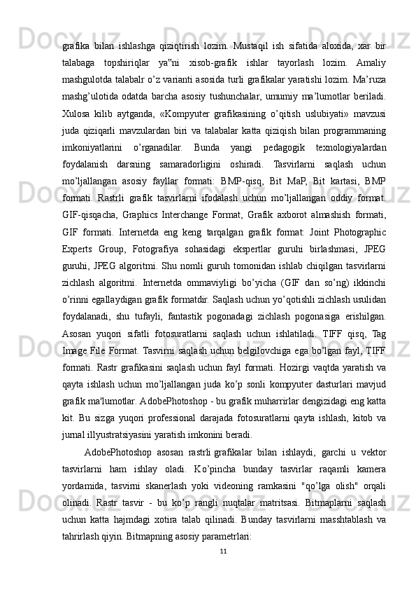 grafika   bilan   ishlashga   qiziqtirish   lozim.   Mustaqil   ish   sifatida   aloxida,   xar   bir
talabaga   topshiriqlar   ya ni   xisob-grafik   ishlar   tayorlash   lozim.   Amaliy‟
mashgulotda talabalr o’z varianti asosida turli grafikalar yaratishi lozim. Ma’ruza
mashg’ulotida   odatda   barcha   asosiy   tushunchalar,   umumiy   ma’lumotlar   beriladi.
Xulosa   kilib   aytganda,   «Kompyuter   grafikasining   o’qitish   uslubiyati»   mavzusi
juda   qiziqarli   mavzulardan   biri   va   talabalar   katta   qiziqish   bilan   programmaning
imkoniyatlarini   o’rganadilar.   Bunda   yangi   pedagogik   texnologiyalardan
foydalanish   darsning   samaradorligini   oshiradi.   Tasvirlarni   saqlash   uchun
mo’ljallangan   asosiy   fayllar   formati:   BMP-qisq,   Bit   MaP,   Bit   kartasi,   BMP
formati.   Rastrli   grafik   tasvirlarni   ifodalash   uchun   mo’ljallangan   oddiy   format.
GIF-qisqacha,   Graphics   Interchange   Format,   Grafik   axborot   almashish   formati,
GIF   formati.   Internetda   eng   keng   tarqalgan   grafik   format:   Joint   Photographic
Experts   Group,   Fotografiya   sohasidagi   ekspertlar   guruhi   birlashmasi,   JPEG
guruhi,   JPEG   algoritmi.   Shu   nomli   guruh   tomonidan   ishlab   chiqilgan   tasvirlarni
zichlash   algoritmi.   Internetda   ommaviyligi   bo’yicha   (GIF   dan   so’ng)   ikkinchi
o’rinni egallaydigan grafik formatdir. Saqlash uchun yo’qotishli zichlash usulidan
foydalanadi,   shu   tufayli,   fantastik   pogonadagi   zichlash   pogonasiga   erishilgan.
Asosan   yuqori   sifatli   fotosuratlarni   saqlash   uchun   ishlatiladi.   TIFF   qisq,   Tag
Image   File  Format. Tasvirni  saqlash  uchun  belgilovchiga   ega  bo’lgan   fayl,  TIFF
formati.  Rastr  grafikasini  saqlash  uchun   fayl  formati.   Hozirgi  vaqtda   yaratish   va
qayta   ishlash   uchun   mo’ljallangan   juda   ko’p   sonli   kompyuter   dasturlari   mavjud
grafik ma'lumotlar. AdobePhotoshop - bu grafik muharrirlar dengizidagi eng katta
kit.   Bu   sizga   yuqori   professional   darajada   fotosuratlarni   qayta   ishlash,   kitob   va
jurnal illyustratsiyasini yaratish imkonini beradi.
AdobePhotoshop   asosan   rastrli   grafikalar   bilan   ishlaydi ,   garchi   u   vektor
tasvirlarni   ham   ishlay   oladi.   Ko’pincha   bunday   tasvirlar   raqamli   kamera
yordamida,   tasvirni   skanerlash   yoki   videoning   ramkasini   "qo’lga   olish"   orqali
olinadi.   Rastr   tasvir   -   bu   ko’p   rangli   nuqtalar   matritsasi.   Bitmaplarni   saqlash
uchun   katta   hajmdagi   xotira   talab   qilinadi.   Bunday   tasvirlarni   masshtablash   va
tahrirlash qiyin. Bitmapning asosiy parametrlari:
11