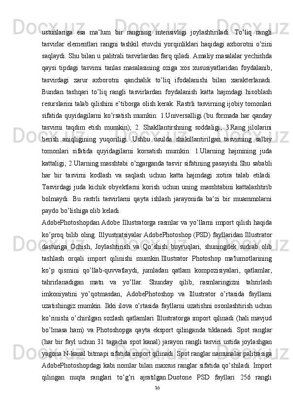 ustunlariga   esa   ma’lum   bir   rangning   intensivligi   joylashtiriladi.   To’liq   rangli
tasvirlar   elementlari  rangni  tashkil  etuvchi   yorqinliklari   haqidagi   axborotni  o’zini
saqlaydi. Shu bilan u palitrali tasvirlardan farq qiladi. Amaliy masalalar yechishda
qaysi   tipdagi   tasvirni   tanlas   masalasining   oziga   xos   xususiyatlaridan   foydalanib,
tasvirdagi   zarur   axborotni   qanchalik   to’liq   ifodalanishi   bilan   xarakterlanadi.
Bundan   tashqari   to’liq   rangli   tasvirlardan   foydalanish   katta   hajmdagi   hisoblash
resurslarini talab qilishini e’tiborga olish kerak. Rastrli tasvirning ijobiy tomonlari
sifatida quyidagilarni  ko’rsatish mumkin: 1.Universalligi  (bu formada har qanday
tasvirni   taqdim   etish   mumkin);   2.   Shakllantirshning   soddaligi;   3.Rang   jilolarini
berish   aniqligining   yuqoriligi.   Ushbu   usulda   shakillantirilgan   tasvirning   salbiy
tomonlari   sifatida   quyidagilarni   korsatish   mumkin:   1.Ularning   hajmining   juda
kattaligi; 2.Ularning masshtabi o’zgarganda tasvir sifatining pasayishi.Shu sababli
har   bir   tasvirni   kodlash   va   saqlash   uchun   katta   hajmdagi   xotira   talab   etiladi.
Tasvirdagi   juda   kichik   obyektlarni   korish   uchun   uning   masshtabini   kattalashtirib
bolmaydi.   Bu   rastrli   tasvirlarni   qayta   ishlash   jarayonida   ba’zi   bir   muammolarni
paydo bo’lishiga olib keladi. 
AdobePhotoshopdan Adobe Illustratorga rasmlar va yo’llarni import qilish haqida
ko’proq bilib oling. Illyustratsiyalar AdobePhotoshop (PSD) fayllaridan Illustrator
dasturiga   Ochish,   Joylashtirish   va   Qo’shish   buyruqlari,   shuningdek   sudrab   olib
tashlash   orqali   import   qilinishi   mumkin.Illustrator   Photoshop   ma'lumotlarining
ko’p   qismini   qo’llab-quvvatlaydi,   jumladan   qatlam   kompozisiyalari,   qatlamlar,
tahrirlanadigan   matn   va   yo’llar.   Shunday   qilib,   rasmlaringizni   tahrirlash
imkoniyatini   yo’qotmasdan,   AdobePhotoshop   va   Illustrator   o’rtasida   fayllarni
uzatishingiz   mumkin.  Ikki   ilova   o’rtasida   fayllarni   uzatishni   osonlashtirish   uchun
ko’rinishi o’chirilgan sozlash  qatlamlari Illustratorga import qilinadi (hali mavjud
bo’lmasa   ham)   va   Photoshopga   qayta   eksport   qilinganda   tiklanadi.   Spot   ranglar
(har bir fayl uchun 31 tagacha spot kanal) jarayon rangli tasviri ustida joylashgan
yagona N-kanal bitmapi sifatida import qilinadi. Spot ranglar namunalar palitrasiga
AdobePhotoshopdagi kabi nomlar bilan maxsus ranglar sifatida qo’shiladi. Import
qilingan   nuqta   ranglari   to’g’ri   ajratilgan.Duotone   PSD   fayllari   256   rangli
16