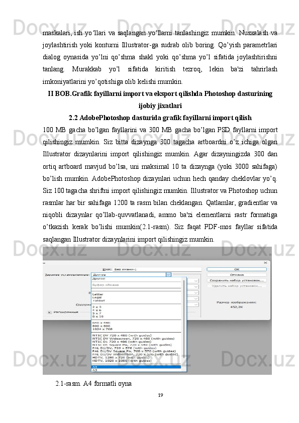 maskalari,   ish   yo llari   va   saqlangan   yo llarni   tanlashingiz   mumkin.  Nusxalash   vaʻ ʻ
joylashtirish   yoki   konturni   Illustrator-ga  sudrab   olib  boring.  Qo’yish   parametrlari
dialog   oynasida   yo’lni   qo’shma   shakl   yoki   qo’shma   yo’l   sifatida   joylashtirishni
tanlang.   Murakkab   yo’l   sifatida   kiritish   tezroq,   lekin   ba'zi   tahrirlash
imkoniyatlarini yo’qotishiga olib kelishi mumkin.
II BOB.Grafik fayillarni import va eksport qilishda Photoshop dasturining
ijobiy jixatlari
2.2 AdobePhotoshop dasturida grafik fayillarni import qilish
100 MB gacha bo’lgan fayllarini va 300 MB gacha bo’lgan PSD fayllarni import
qilishingiz   mumkin.   Siz   bitta   dizaynga   300   tagacha   artboardni   o’z   ichiga   olgan
Illustrator   dizaynlarini   import   qilishingiz   mumkin.   Agar   dizayningizda   300   dan
ortiq   artboard   mavjud   bo’lsa,   uni   maksimal   10   ta   dizaynga   (yoki   3000   sahifaga)
bo’lish mumkin. AdobePhotoshop dizaynlari uchun hech qanday cheklovlar yo’q.
Siz 100 tagacha shriftni import qilishingiz mumkin. Illustrator va Photoshop uchun
rasmlar har bir sahifaga 1200 ta rasm  bilan cheklangan. Qatlamlar, gradientlar va
niqobli   dizaynlar   qo’llab-quvvatlanadi,   ammo   ba'zi   elementlarni   rastr   formatiga
o’tkazish   kerak   bo’lishi   mumkin( 2.1-rasm) .   Siz   faqat   PDF-mos   fayllar   sifatida
saqlangan Illustrator dizaynlarini import qilishingiz mumkin.
 
       2.1-rasm. A4 formatli oyna 
19 