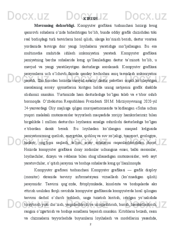 KIRISH
Mavzuning   dolzarbligi.   Kompyuter   grafikasi   tushunchasi   hozirgi   keng
qamrovli sohalarni o’zida birlashtirgan bo’lib, bunda oddiy grafik chizishdan toki
real borliqdagi turli tasvirlarni hosil qilish, ularga ko’rinish berish, dastur vositasi
yordamida   tasvirga   doir   yangi   loyihalarni   yaratishga   mo’ljallangan.   Bu   esa
multimedia   muhitida   ishlash   imkoniyatini   yaratadi.   Kompyuter   grafikasi
jamiyatning   barcha   sohalarida   keng   qo’llaniladigan   dastur   ta’minoti   bo’lib,   u
mavjud   va   yangi   yaratilayotgan   dasturlarga   asoslanadi.   Kompyuter   grafikasi
jarayonlarni   uch   o’lchovli   fazoda   qanday   kechishini   aniq   tasvirlash   imkoniyatini
yaratdi.   Shu   boisdan   hozirda   mavjud   amaliy   dastur   paketlari   orqali   ko’rilayotgan
masalaning   asosiy   qiymatlarini   kiritgan   holda   uning   natijasini   grafik   shaklda
olishimiz   mumkin.   Yurtimizda   ham   dasturlashga   bo’lgan   talab   va   e`tibor   oshib
bormoqda.   O’zbekiston   Respublikasi   Prezidenti   SH.M.   Mirziyoyevning   2020-yil
24-yanvardagi   Oliy   majlisga   qilgan   murojaatnomasida   ta`kidlangan   «Soha   uchun
yuqori   malakali   mutaxassislar   tayyorlash   maqsadida   xorijiy   hamkorlarimiz   bilan
birgalikda   1   million   dasturchi»   loyihasini   amalga   oshirilishi   dasturlashga   bo’lgan
e`tibordan   darak   beradi.   Bu   loyihadan   ko’zlangan   maqsad   kelgusida
jamiyatimizning qurilish, energetika, qishloq va suv xo’jaligi, transport, geologiya,
kadastr,   sog`liqni   saqlash,   ta`lim,   arxiv   sohalarini   raqamlashtirishdan   iborat.
Hozirda   kompyuter   grafikasi   ilmiy   xodimlar   uchungina   emas,   balki   rassomlar,
loyihachilar,   dizayn   va   reklama   bilan   shug`ullanadigan   mutaxassislar,   web   sayt
yaratuvchilar, o’qitish jarayoni va boshqa sohalarda keng qo’llanilmoqda. 
Kompyuter   grafirasi   tushunchasi   Kompyuter   grafikasi   —   grafik   displey
(monitor)   ekranida   tasviriy   informatsiyani   vizuallash   (ko’rinadigan   qilish)
jarayonidir.   Tasvirni   qog`ozda,   fotoplyonkada,   kinolenta   va   boshqalarda   aks
ettirish usulidan farqli ravishda kompyuter grafikasida kompyuterda hosil qilingan
tasvirni   darhol   o’chirib   tashlash,   unga   tuzatish   kiritish,   istalgan   yo’nalishda
toraytirish yoki cho’zish, yaqinlashtirish va uzoqlashtirish, burish, harakatlantirish,
rangini o’zgartirish va boshqa amallarni bajarish mumkin. Kitoblarni bezash, rasm
va   chizmalarni   tayyorlashda   buyumlarni   loyihalash   va   modellarini   yasashda,
2