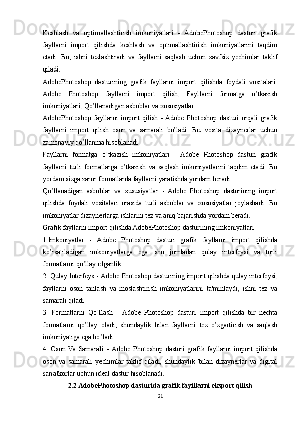 Keshlash   va   optimallashtirish   imkoniyatlari   -   AdobePhotoshop   dasturi   grafik
fayllarni   import   qilishda   keshlash   va   optimallashtirish   imkoniyatlarini   taqdim
etadi.   Bu,   ishni   tezlashtiradi   va   fayllarni   saqlash   uchun   xavfsiz   yechimlar   taklif
qiladi.
AdobePhotoshop   dasturining   grafik   fayllarni   import   qilishda   foydali   vositalari:
Adobe   Photoshop   fayllarni   import   qilish,   Fayllarni   formatga   o’tkazish
imkoniyatlari, Qo’llanadigan asboblar va xususiyatlar.
AdobePhotoshop   fayllarni   import   qilish   -  Adobe   Photoshop   dasturi   orqali   grafik
fayllarni   import   qilish   oson   va   samarali   bo’ladi.   Bu   vosita   dizaynerlar   uchun
zamonaviy qo’llanma hisoblanadi.
Fayllarni   formatga   o’tkazish   imkoniyatlari   -   Adobe   Photoshop   dasturi   grafik
fayllarni   turli   formatlarga   o’tkazish   va   saqlash   imkoniyatlarini   taqdim   etadi.   Bu
yordam sizga zarur formatlarda fayllarni yaratishda yordam beradi.
Qo’llanadigan   asboblar   va   xususiyatlar   -   Adobe   Photoshop   dasturining   import
qilishda   foydali   vositalari   orasida   turli   asboblar   va   xususiyatlar   joylashadi.   Bu
imkoniyatlar dizaynerlarga ishlarini tez va aniq bajarishda yordam beradi.
Grafik fayllarni import qilishda AdobePhotoshop dasturining imkoniyatlari
1. Imkoniyatlar   -   Adobe   Photoshop   dasturi   grafik   fayllarni   import   qilishda
ko’rsatiladigan   imkoniyatlarga   ega,   shu   jumladan   qulay   interfeysi   va   turli
formatlarni qo’llay olganlik.
2.   Qulay Interfeys  -  Adobe Photoshop dasturining import qilishda qulay interfeysi,
fayllarni   oson   tanlash   va   moslashtirish   imkoniyatlarini   ta'minlaydi,   ishni   tez   va
samarali qiladi.
3.   Formatlarni   Qo’llash   -   Adobe   Photoshop   dasturi   import   qilishda   bir   nechta
formatlarni   qo’llay   oladi,   shundaylik   bilan   fayllarni   tez   o’zgartirish   va   saqlash
imkoniyatiga ega bo’ladi.
4.   Oson   Va   Samarali   -   Adobe   Photoshop   dasturi   grafik   fayllarni   import   qilishda
oson   va   samarali   yechimlar   taklif   qiladi,   shundaylik   bilan   dizaynerlar   va   digital
san'atkorlar uchun ideal dastur hisoblanadi.
2.2 AdobePhotoshop dasturida grafik fayillarni eksport qilish
21