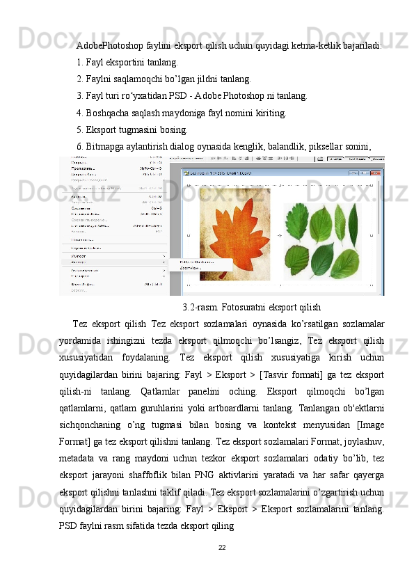 AdobePhotoshop faylini eksport qilish uchun quyidagi ketma-ketlik bajariladi:
1. Fayl eksportini tanlang.   
2. Faylni saqlamoqchi bo’lgan jildni tanlang.   
3. Fayl turi ro yxatidan PSD - Adobe Photoshop ni tanlang.ʻ   
4. Boshqacha saqlash maydoniga fayl nomini kiriting.  
5. Eksport tugmasini bosing.    
6. Bitmapga aylantirish dialog oynasida kenglik, balandlik, piksellar sonini, 
3.2-rasm. Fotosuratni eksport qilish
      Tez   eksport   qilish   Tez   eksport   sozlamalari   oynasida   ko’rsatilgan   sozlamalar
yordamida   ishingizni   tezda   eksport   qilmoqchi   bo’lsangiz,   Tez   eksport   qilish
xususiyatidan   foydalaning.   Tez   eksport   qilish   xususiyatiga   kirish   uchun
quyidagilardan   birini   bajaring:   Fayl   >   Eksport   >   [Tasvir   formati]   ga   tez   eksport
qilish-ni   tanlang.   Qatlamlar   panelini   oching.   Eksport   qilmoqchi   bo’lgan
qatlamlarni,   qatlam   guruhlarini   yoki   artboardlarni   tanlang.   Tanlangan   ob'ektlarni
sichqonchaning   o’ng   tugmasi   bilan   bosing   va   kontekst   menyusidan   [Image
Format] ga tez eksport qilishni tanlang.   Tez eksport sozlamalari   Format, joylashuv,
metadata   va   rang   maydoni   uchun   tezkor   eksport   sozlamalari   odatiy   bo’lib,   tez
eksport   jarayoni   shaffoflik   bilan   PNG   aktivlarini   yaratadi   va   har   safar   qayerga
eksport qilishni tanlashni taklif qiladi. Tez eksport sozlamalarini o’zgartirish uchun
quyidagilardan   birini   bajaring:   Fayl   >   Eksport   >   Eksport   sozlamalarini   tanlang.
PSD faylni rasm sifatida tezda eksport qiling
22 