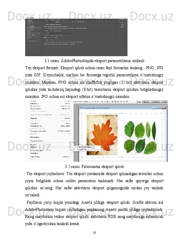 3.1-rasm . Adobe Photoshopda eksport parametrlarini sozlash
Tez eksport formati : Eksport qilish uchun rasm fayl formatini tanlang - PNG, JPG
yoki   GIF.   Keyinchalik,   ma'lum   bir   formatga   tegishli   parametrlarni   o’rnatishingiz
mumkin.   Masalan,   PNG   uchun   siz   shaffoflik   yoqilgan   (32-bit)   aktivlarni   eksport
qilishni   yoki   kichikroq   hajmdagi   (8-bit)   tasvirlarni   eksport   qilishni   belgilashingiz
mumkin. JPG uchun siz eksport sifatini o’rnatishingiz mumkin. 
3.2-rasm. Fotosuratni eksport qilish
  Tez eksport joylashuvi : Tez eksport yordamida eksport qilinadigan tasvirlar uchun
joyni   belgilash   uchun   ushbu   parametrni   tanlanadi.   Har   safar   qayerga   eksport
qilishni   so’rang:   Har   safar   aktivlarni   eksport   qilganingizda   sizdan   joy   tanlash
so’raladi.
  Fayllarni   joriy   hujjat   yonidagi   Assets   jildiga   eksport   qilish:   Grafik   aktivni   asl
AdobePhotoshop   hujjati   joylashgan   papkaning   Assets   pastki   jildiga   joylashtiradi.
Rang maydonini tezkor eksport qilish: aktivlarni RGB rang maydoniga aylantirish
yoki o’zgartirishni tanlash kerak.
23 