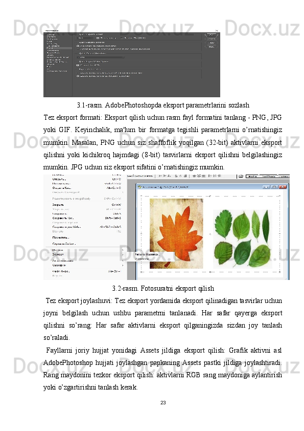 3.1-rasm . Adobe Photoshopda eksport parametrlarini sozlash
Tez eksport formati : Eksport qilish uchun rasm fayl formatini tanlang - PNG, JPG
yoki   GIF.   Keyinchalik,   ma'lum   bir   formatga   tegishli   parametrlarni   o’rnatishingiz
mumkin.   Masalan,   PNG   uchun   siz   shaffoflik   yoqilgan   (32-bit)   aktivlarni   eksport
qilishni   yoki   kichikroq   hajmdagi   (8-bit)   tasvirlarni   eksport   qilishni   belgilashingiz
mumkin. JPG uchun siz eksport sifatini o’rnatishingiz mumkin. 
3.2-rasm. Fotosuratni eksport qilish
  Tez eksport joylashuvi : Tez eksport yordamida eksport qilinadigan tasvirlar uchun
joyni   belgilash   uchun   ushbu   parametrni   tanlanadi.   Har   safar   qayerga   eksport
qilishni   so’rang:   Har   safar   aktivlarni   eksport   qilganingizda   sizdan   joy   tanlash
so’raladi.
  Fayllarni   joriy   hujjat   yonidagi   Assets   jildiga   eksport   qilish:   Grafik   aktivni   asl
AdobePhotoshop   hujjati   joylashgan   papkaning   Assets   pastki   jildiga   joylashtiradi.
Rang maydonini tezkor eksport qilish: aktivlarni RGB rang maydoniga aylantirish
yoki o’zgartirishni tanlash kerak.
23