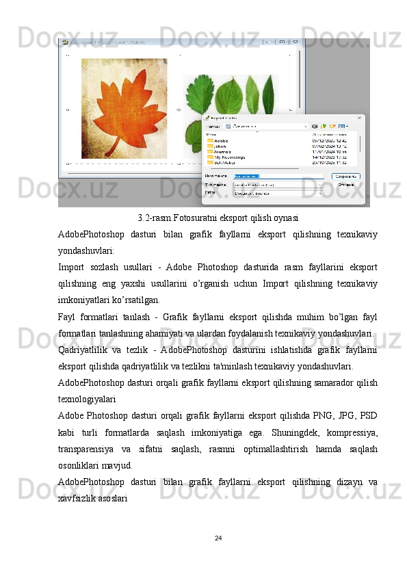3.2-rasm.Fotosuratni eksport qilish oynasi
AdobePhotoshop   dasturi   bilan   grafik   fayllarni   eksport   qilishning   texnikaviy
yondashuvlari:
Import   sozlash   usullari   -   Adobe   Photoshop   dasturida   rasm   fayllarini   eksport
qilishning   eng   yaxshi   usullarini   o’rganish   uchun   Import   qilishning   texnikaviy
imkoniyatlari ko’rsatilgan.
Fayl   formatlari   tanlash   -   Grafik   fayllarni   eksport   qilishda   muhim   bo’lgan   fayl
formatlari tanlashning ahamiyati va ulardan foydalanish texnikaviy yondashuvlari.
Qadriyatlilik   va   tezlik   -   AdobePhotoshop   dasturini   ishlatishda   grafik   fayllarni
eksport qilishda qadriyatlilik va tezlikni ta'minlash texnikaviy yondashuvlari.
AdobePhotoshop dasturi orqali grafik fayllarni eksport qilishning samarador qilish
texnologiyalari
Adobe  Photoshop  dasturi  orqali   grafik  fayllarni  eksport   qilishda  PNG,  JPG,  PSD
kabi   turli   formatlarda   saqlash   imkoniyatiga   ega.   Shuningdek,   kompressiya,
transparensiya   va   sifatni   saqlash,   rasmni   optimallashtirish   hamda   saqlash
osonliklari mavjud.
AdobePhotoshop   dasturi   bilan   grafik   fayllarni   eksport   qilishning   dizayn   va
xavfsizlik asoslari
24 