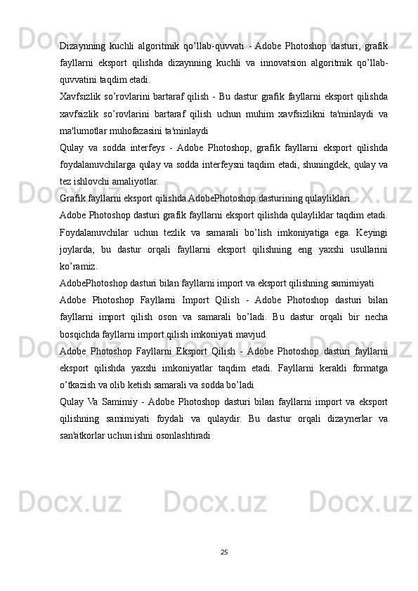 Dizaynning   kuchli   algoritmik   qo’llab-quvvati   -  Adobe   Photoshop   dasturi,   grafik
fayllarni   eksport   qilishda   dizaynning   kuchli   va   innovatsion   algoritmik   qo’llab-
quvvatini taqdim etadi.
Xavfsizlik so’rovlarini bartaraf qilish - Bu dastur grafik fayllarni eksport qilishda
xavfsizlik   so’rovlarini   bartaraf   qilish   uchun   muhim   xavfsizlikni   ta'minlaydi   va
ma'lumotlar muhofazasini ta'minlaydi
Qulay   va   sodda   interfeys   -   Adobe   Photoshop,   grafik   fayllarni   eksport   qilishda
foydalanuvchilarga qulay va sodda interfeysni taqdim etadi, shuningdek, qulay va
tez ishlovchi amaliyotlar.
Grafik fayllarni eksport qilishda AdobePhotoshop dasturining qulayliklari
Adobe Photoshop dasturi grafik fayllarni eksport qilishda qulayliklar taqdim etadi.
Foydalanuvchilar   uchun   tezlik   va   samarali   bo’lish   imkoniyatiga   ega.   Keyingi
joylarda,   bu   dastur   orqali   fayllarni   eksport   qilishning   eng   yaxshi   usullarini
ko’ramiz.
AdobePhotoshop dasturi bilan fayllarni import va eksport qilishning samimiyati
Adobe   Photoshop   Fayllarni   Import   Qilish   -   Adobe   Photoshop   dasturi   bilan
fayllarni   import   qilish   oson   va   samarali   bo’ladi.   Bu   dastur   orqali   bir   necha
bosqichda fayllarni import qilish imkoniyati mavjud.
Adobe   Photoshop   Fayllarni   Eksport   Qilish   -  Adobe   Photoshop   dasturi   fayllarni
eksport   qilishda   yaxshi   imkoniyatlar   taqdim   etadi.   Fayllarni   kerakli   formatga
o’tkazish va olib ketish samarali va sodda bo’ladi
Qulay   Va   Samimiy   -  Adobe   Photoshop   dasturi   bilan   fayllarni   import   va   eksport
qilishning   samimiyati   foydali   va   qulaydir.   Bu   dastur   orqali   dizaynerlar   va
san'atkorlar uchun ishni osonlashtiradi
25
