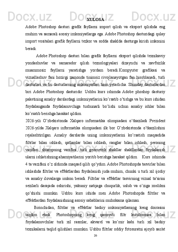 XULOSA
Adobe   Photoshop   dasturi   grafik   fayllarni   import   qilish   va   eksport   qilishda   eng
muhim va samarali asosiy imkoniyatlarga ega. Adobe Photoshop dasturidagi qulay
import vositalari grafik fayllarni tezkor va sodda shaklda dasturga kirish imkonini
beradi.                               
Adobe   Photoshop   dasturi   bilan   grafik   fayllarni   eksport   qilishda   texnikaviy
yondashuvlar   va   samarador   qilish   texnologiyalari   dizaynchi   va   xavfsizlik
muammosiz   fayllarni   yaratishga   yordam   beradi. Kompyuter   grafikasi   va
vizuallashuv   fani   hozirgi   zamonda   tinimsiz   rivojlanayotgan   fan   hisoblanadi,   turli
dasturlari va bu dasturlarning imkoniyatlari ham yetarlicha. Shunday dasturlardan
biri   Adobe   Photoshop   dasturidir.   Ushbu   kurs   ishimda   Adobe   phoshop   dasturiy
paketining amaliy darslardagi imkoniyatlarini ko’rsatib o’tishga va bu kurs ishidan
foydalanganda   foydalanuvchiga   tushunarli   bo’lishi   uchun   amaliy   ishlar   bilan
ko’rsatib berishga harakat qildim.       
2026-yili   O’zbekistonda   Xalqaro   informatika   olimpiadasi   o’tkaziladi   Prezident
2026-yilda   Xalqaro   informatika   olimpiadasi   ilk   bor   O’zbekistonda   o’tkazilishini
rejalashtirilgan .   Amaliy   darslarda   uning   imkoniyatlarini   ko’rsatish   maqsadida
filtrlar   bilan   ishlash,   qatlamlar   bilan   ishlash,   ranglar   bilan   ishlash,   peroning
vazifasi,   shtampning   vazifasi,   turli   geometrik   shakllar   shakllardan   foydalanish
ularni ishlatishning ahamiyatilarini yoritib berishga harakat qildim. Kurs   ishimda
4 ta vazifani o’z oldimda maqsad qilib qo’ydim. Adobe Photoshopda tasvirlar bilan
ishlashda filtrlar va effektlardan foydalanish juda muhim, chunki u turli xil ijodiy
va   amaliy   ilovalarga   imkon   beradi.   Filtrlar   va   effektlar   tasvirning   vizual   ta'sirini
sezilarli   darajada   oshirishi,   yakuniy   natijaga   chuqurlik,   uslub   va   o’ziga   xoslikni
qo’shishi   mumkin.   Ushbu   kurs   ishida   men   Adobe   Photoshopda   filtrlar   va
effektlardan foydalanishning asosiy sabablarini muhokama qilaman.
Birinchidan,   filtrlar   va   effektlar   badiiy   imkoniyatlarning   keng   doirasini
taqdim   etadi.   Photoshopning   keng   qamrovli   filtr   kutubxonasi   bilan
foydalanuvchilar   turli   xil   rasmlar,   akvarel   va   ko’mir   kabi   turli   xil   badiiy
texnikalarni taqlid qilishlari mumkin. Ushbu filtrlar oddiy fotosuratni ajoyib san'at
26