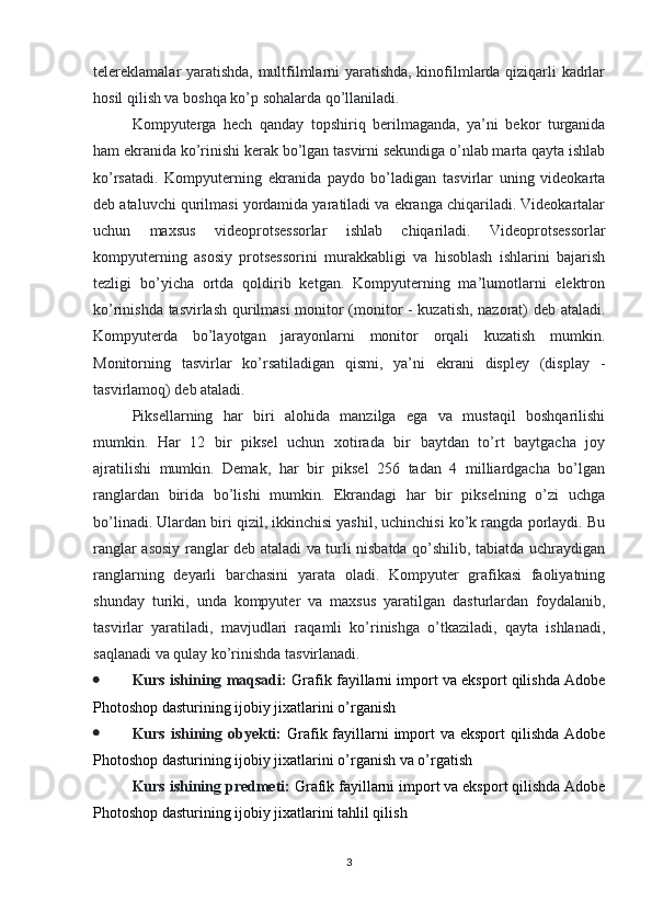 telereklamalar yaratishda, multfilmlarni yaratishda, kinofilmlarda qiziqarli kadrlar
hosil qilish va boshqa ko’p sohalarda qo’llaniladi. 
Kompyuterga   hech   qanday   topshiriq   berilmaganda,   ya’ni   bekor   turganida
ham ekranida ko’rinishi kerak bo’lgan tasvirni sekundiga o’nlab marta qayta ishlab
ko’rsatadi.   Kompyuterning   ekranida   paydo   bo’ladigan   tasvirlar   uning   videokarta
deb ataluvchi qurilmasi yordamida yaratiladi va ekranga chiqariladi. Videokartalar
uchun   maxsus   videoprotsessorlar   ishlab   chiqariladi.   Videoprotsessorlar
kompyuterning   asosiy   protsessorini   murakkabligi   va   hisoblash   ishlarini   bajarish
tezligi   bo’yicha   ortda   qoldirib   ketgan.   Kompyuterning   ma’lumotlarni   elektron
ko’rinishda tasvirlash qurilmasi  monitor (monitor - kuzatish, nazorat) deb ataladi.
Kompyuterda   bo’layotgan   jarayonlarni   monitor   orqali   kuzatish   mumkin.
Monitorning   tasvirlar   ko’rsatiladigan   qismi,   ya’ni   ekrani   displey   (display   -
tasvirlamoq) deb ataladi. 
Piksellarning   har   biri   alohida   manzilga   ega   va   mustaqil   boshqarilishi
mumkin.   Har   12   bir   piksel   uchun   xotirada   bir   baytdan   to’rt   baytgacha   joy
ajratilishi   mumkin.   Demak,   har   bir   piksel   256   tadan   4   milliardgacha   bo’lgan
ranglardan   birida   bo’lishi   mumkin.   Ekrandagi   har   bir   pikselning   o’zi   uchga
bo’linadi. Ulardan biri qizil, ikkinchisi yashil, uchinchisi ko’k rangda porlaydi. Bu
ranglar asosiy ranglar deb ataladi va turli nisbatda qo’shilib, tabiatda uchraydigan
ranglarning   deyarli   barchasini   yarata   oladi.   Kompyuter   grafikasi   faoliyatning
shunday   turiki,   unda   kompyuter   va   maxsus   yaratilgan   dasturlardan   foydalanib,
tasvirlar   yaratiladi,   mavjudlari   raqamli   ko’rinishga   o’tkaziladi,   qayta   ishlanadi,
saqlanadi va qulay ko’rinishda tasvirlanadi.
 Kurs ishining maqsadi:  Grafik fayillarni import va eksport qilishda Adobe
Photoshop dasturining ijobiy jixatlarini o’rganish
 Kurs ishining obyekti:   Grafik fayillarni  import  va eksport  qilishda Adobe
Photoshop dasturining ijobiy jixatlarini o’rganish va o’rgatish
Kurs ishining predmeti:  Grafik fayillarni import va eksport qilishda Adobe
Photoshop dasturining ijobiy jixatlarini tahlil qilish
3 