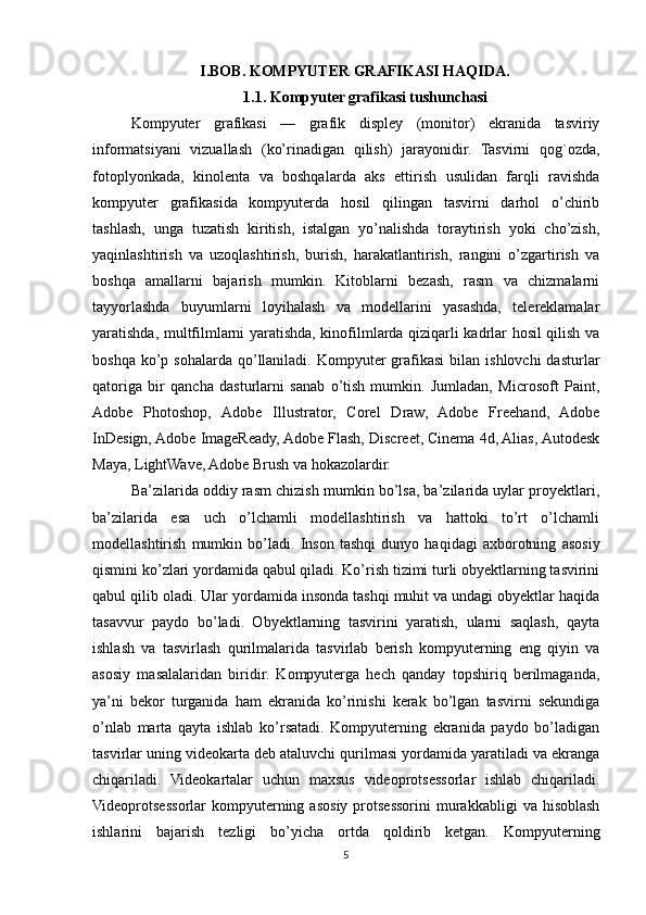 I.BOB.   KOMPYUTER GRAFIKASI HAQIDA.
1.1.   Kompyuter grafikasi tushunchasi
Kompyuter   grafikasi   —   grafik   displey   (monitor)   ekranida   tasviriy
informatsiyani   vizuallash   (ko’rinadigan   qilish)   jarayonidir.   Tasvirni   qog`ozda,
fotoplyonkada,   kinolenta   va   boshqalarda   aks   ettirish   usulidan   farqli   ravishda
kompyuter   grafikasida   kompyuterda   hosil   qilingan   tasvirni   darhol   o’chirib
tashlash,   unga   tuzatish   kiritish,   istalgan   yo’nalishda   toraytirish   yoki   cho’zish,
yaqinlashtirish   va   uzoqlashtirish,   burish,   harakatlantirish,   rangini   o’zgartirish   va
boshqa   amallarni   bajarish   mumkin.   Kitoblarni   bezash,   rasm   va   chizmalarni
tayyorlashda   buyumlarni   loyihalash   va   modellarini   yasashda,   telereklamalar
yaratishda, multfilmlarni yaratishda, kinofilmlarda qiziqarli kadrlar hosil qilish va
boshqa  ko’p sohalarda  qo’llaniladi.  Kompyuter  grafikasi   bilan  ishlovchi   dasturlar
qatoriga   bir   qancha   dasturlarni   sanab   o’tish   mumkin.   Jumladan,   Microsoft   Paint,
Adobe   Photoshop,   Adobe   Illustrator,   Corel   Draw,   Adobe   Freehand,   Adobe
InDesign, Adobe ImageReady, Adobe Flash, Discreet, Cinema 4d, Alias, Autodesk
Maya, LightWave, Adobe Brush va hokazolardir. 
Ba’zilarida oddiy rasm chizish mumkin bo’lsa, ba’zilarida uylar proyektlari,
ba’zilarida   esa   uch   o’lchamli   modellashtirish   va   hattoki   to’rt   o’lchamli
modellashtirish   mumkin   bo’ladi.   Inson   tashqi   dunyo   haqidagi   axborotning   asosiy
qismini ko’zlari yordamida qabul qiladi. Ko’rish tizimi turli obyektlarning tasvirini
qabul qilib oladi. Ular yordamida insonda tashqi muhit va undagi obyektlar haqida
tasavvur   paydo   bo’ladi.   Obyektlarning   tasvirini   yaratish,   ularni   saqlash,   qayta
ishlash   va   tasvirlash   qurilmalarida   tasvirlab   berish   kompyuterning   eng   qiyin   va
asosiy   masalalaridan   biridir.   Kompyuterga   hech   qanday   topshiriq   berilmaganda,
ya’ni   bekor   turganida   ham   ekranida   ko’rinishi   kerak   bo’lgan   tasvirni   sekundiga
o’nlab   marta   qayta   ishlab   ko’rsatadi.   Kompyuterning   ekranida   paydo   bo’ladigan
tasvirlar uning videokarta deb ataluvchi qurilmasi yordamida yaratiladi va ekranga
chiqariladi.   Videokartalar   uchun   maxsus   videoprotsessorlar   ishlab   chiqariladi.
Videoprotsessorlar   kompyuterning  asosiy   protsessorini  murakkabligi   va  hisoblash
ishlarini   bajarish   tezligi   bo’yicha   ortda   qoldirib   ketgan.   Kompyuterning
5