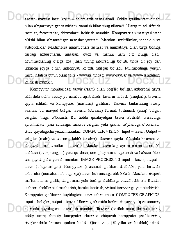 asosan,   maxsus   bosh   kiyim   –   shlemlarda   tasvirlanadi.   Oddiy   grafika   vaqt   o’tishi
bilan o’zgarmaydigan tasvirlarni yaratish bilan shug`ullanadi. Ularga misol sifatida
rasmlar,   fotosuratlar,   chizmalarni   keltirish   mumkin.   Kompyuter   animatsiyasi   vaqt
o’tishi   bilan   o’zgaradigan   tasvirlar   yaratadi.   Masalan,   multfilmlar,   videoklip   va
videoroliklar.   Multimedia   mahsulotlari   rasmlar   va   animatsiya   bilan   birga   boshqa
turdagi   axborotlarni,   masalan,   ovoz   va   matnni   ham   o’z   ichiga   oladi.
Multimedianing   o’ziga   xos   jihati   uning   interfaolligi   bo’lib,   unda   bir   joy   dan
ikkinchi   joyga   o’tish   imkoniyati   ko’zda   tutilgan   bo’ladi.   Multimediaga   yorqin
misol sifatida butun olam to’ri - wwwni, undagi www-saytlar va www-sahifalarni
keltirish mumkin.
      Kompyuter   monitoridagi   tasvir   (rasm)   bilan   bog’liq   bo’lgan   axborotni   qayta
ishlashda   uchta   asosiy   yo’nalishni   ajratishadi:   tasvirni   tanlash   (aniqlash),   tasvirni
qayta   ishlash   va   kompyuter   (mashina)   grafikasi.   Tasvirni   tanlashning   asosiy
vazifasi   bu   mavjud   bulgan   tasvirni   (obrazni)   formal,   tushunarli   (aniq)   bulgan
belgilar   tiliga   o’tkazish.   Bu   holda   qaralayotgan   tasvir   abstrakt   tassavurga
aynaltiriladi,   yani   sonlarga,   maxsus   belgilar   yoki   graflar   to’plamiga   o’tkaziladi.
Buni quyidagicha yozish mumkin: COMPUTER VISION: Input – tasvir; Output –
belgilar   (matn)   va   ularning   tahlili   (analizi).   Tasvirni   qayta   ishlashda   kiruvchi   va
chiquvchi   ma lumotlar   –   tasvirlar.   Masalan:   tasvirdagi   ayrim   elementlarni   olib‟
tashlash (ovoz, rang, ...) yoki qo’shish, uning hajmini o’zgartirish va hakazo. Yani
uni  quyidagicha yozish  mumkin:  IMAGE  PROCESSING input  – tasvir;  output  –
tasvir   (o’zgartirilgan).   Kompyuter   (mashina)   grafikasi   dastlabki,   yani   kiruvchi
axborotni (nomalum tabiatga ega) tasvir ko’rinishiga olib keladi. Masalan: ekspert
ma’lumotlarni grafik, diagramma yoki boshqa shakllarga vizuallashtirish. Bundan
tashqari shakllarni almashtirish, harakatlantirish, virtual tasavvurga yaqinlashtirish.
Kompyuter grafikasini kuyidagicha tasvirlash mumkin: COMPUTER GRAPHICS:
input – belgilar, output – tasvir. Ularning o’rtasida keskin chegara yo’q va umumiy
sxemada   quyidagicha   tasvirlash   mumkin:   Tasvirni   (dastlab   matn,   formula   so’ng
oddiy   rasm)   shaxsiy   kompyuter   ekranida   chiqarish   kompyuter   grafikasining
rivojlanishida   birinchi   qadam   bo’ldi.   Qiska   vaqt   (50-yillardan   boshlab)   ichida
8