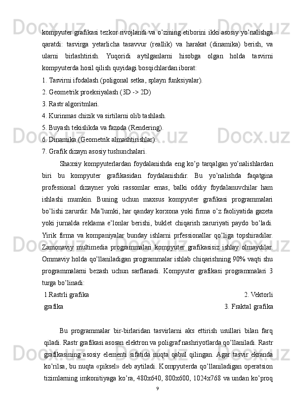 kompyuter grafikasi tezkor rivojlandi va o’zining etiborini ikki asosiy yo’nalishga
qaratdi:   tasvirga   yetarlicha   tasavvur   (reallik)   va   harakat   (dinamika)   berish,   va
ularni   birlashtirish.   Yuqoridi   aytilganlarni   hisobga   olgan   holda   tasvirni
kompyuterda hosil qilish quyidagi bosqichlardan iborat:
1. Tasvirni ifodalash (poligonal setka, splayn funksiyalar). 
2. Geometrik proeksiyalash (3D -> 2D) 
3. Rastr algoritmlari.
4. Kurinmas chizik va sirtilarni olib tashlash. 
5. Buyash tekislikda va fazoda (Rendering). 
6. Dinamika (Geometrik almashtirishlar). 
7. Grafik dizayn asosiy tushunchalari.    
Shaxsiy kompyuterlardan foydalanishda eng ko’p tarqalgan yo’nalishlardan
biri   bu   kompyuter   grafikasidan   foydalanishdir.   Bu   yo’nalishda   faqatgina
professional   dizayner   yoki   rassomlar   emas,   balki   oddiy   foydalanuvchilar   ham
ishlashi   mumkin.   Buning   uchun   maxsus   kompyuter   grafikasi   programmalari
bo’lishi zarurdir. Ma’lumki, har qanday korxona yoki firma o’z faoliyatida gazeta
yoki   jurnalda   reklama   e’lonlar   berishi,   buklet   chiqarish   zaruriyati   paydo   bo’ladi.
Yirik   firma   va   kompaniyalar   bunday   ishlarni   prfessionallar   qo’liga   topshiradilar.
Zamonaviy   multimedia   programmalari   kompyuter   grafikasisiz   ishlay   olmaydilar.
Ommaviy holda qo’llaniladigan programmalar ishlab chiqarishning 90% vaqti shu
programmalarni   bezash   uchun   sarflanadi.   Kompyuter   grafikasi   programmalari   3
turga bo’linadi:
1.Rastrli grafika       2. Vektorli
grafika       3. Fraktal  grafika
  
Bu   programmalar   bir-birlaridan   tasvirlarni   aks   ettirish   usullari   bilan   farq
qiladi. Rastr grafikasi asosan elektron va poligraf nashriyotlarda qo’llaniladi. Rastr
grafikasining   asosiy   elementi   sifatida   nuqta   qabul   qilingan.  Agar   tasvir   ekranda
ko’rilsa, bu nuqta  «piksel» deb aytiladi. Kompyuterda qo’llaniladigan  operatsion
tizimlarning imkonitiyaga ko’ra, 480x640, 800x600, 1024x768 va undan ko’proq
9
