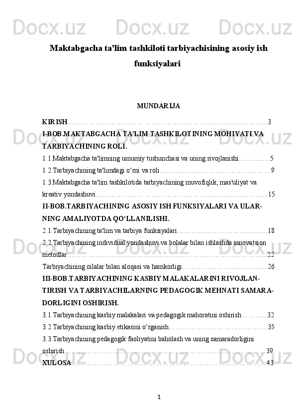 Maktabgacha ta'lim tashkiloti tarbiyachisining asosiy ish
funksiyalari 
MUNDARIJA
KIRISH …………………………………………………………………………...3
I-BOB. MAKTABGACHA TA'LIM TASHKILOTINING MOHIYATI VA 
TARBIYACHINING ROLI.
1.1. Maktabgacha ta'limning umumiy tushunchasi va uning rivojlanishi……..........5
1.2. Tarbiyachining ta'limdagi o‘rni va roli…………………………………………9
1.3. Maktabgacha ta'lim tashkilotida tarbiyachining muvofiqlik, mas'uliyat va 
kreativ yondashuvi………………………………………………………………...15
II-BOB. TARBIYACHINING ASOSIY ISH FUNKSIYALARI VA ULAR-
NING AMALIYOTDA QO‘LLANILISHI.
2.1. Tarbiyachining ta'lim va tarbiya funksiyalari…………………………………18
2.2. Tarbiyachining individual yondashuvi va bolalar bilan ishlashda innovatsion 
metodlar…………………………………………………………………………...2 2
Tarbiyachining oilalar bilan aloqasi va hamkorligi…………………………….…26
III-BOB. TARBIYACHINING KASBIY MALAKALARINI RIVOJLAN-
TIRISH VA TARBIYACHILARNING PEDAGOGIK MEHNATI SAMARA-
DORLIGINI OSHIRISH.
3.1. Tarbiyachining kasbiy malakalari va pedagogik mahoratini oshirish………...32
3.2. Tarbiyachining kasbiy etikasini o‘rganish…………………………………….35
3.3. Tarbiyachining pedagogik faoliyatini baholash va uning samaradorligini 
oshirish……………………………………………………………………………39
XULOSA …………………………………………………………………….…...43
1
