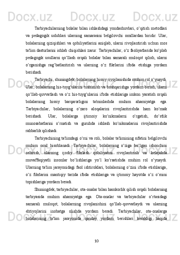 Tarbiyachilarning bolalar   bilan  ishlashdagi   yondashuvlari, o‘qitish  metodlari
va   pedagogik   uslublari   ularning   samarasini   belgilovchi   omillardan   biridir.   Ular,
bolalarning   qiziqishlari   va   qobiliyatlarini   aniqlab,   ularni   rivojlantirish   uchun   mos
ta'lim dasturlarini ishlab chiqishlari zarur. Tarbiyachilar, o‘z faoliyatlarida ko‘plab
pedagogik   usullarni   qo‘llash   orqali   bolalar   bilan   samarali   muloqot   qilish,   ularni
o‘rganishga   rag‘batlantirish   va   ularning   o‘z   fikrlarini   ifoda   etishiga   yordam
berishadi.
Tarbiyachi, shuningdek, bolalarning hissiy rivojlanishida muhim rol o‘ynaydi.
Ular, bolalarning his-tuyg‘ularini tushunish va boshqarishga yordam berish, ularni
qo‘llab-quvvatlash   va   o‘z   his-tuyg‘ularini   ifoda   etishlariga   imkon   yaratish   orqali
bolalarning   hissiy   barqarorligini   ta'minlashda   muhim   ahamiyatga   ega.
Tarbiyachilar,   bolalarning   o‘zaro   aloqalarini   rivojlantirishda   ham   ko‘mak
berishadi.   Ular,   bolalarga   ijtimoiy   ko‘nikmalarni   o‘rgatish,   do‘stlik
munosabatlarini   o‘rnatish   va   guruhda   ishlash   ko‘nikmalarini   rivojlantirishda
rahbarlik qilishadi.
Tarbiyachining ta'limdagi o‘rni va roli, bolalar ta'limining sifatini belgilovchi
muhim   omil   hisoblanadi.   Tarbiyachilar,   bolalarning   o‘ziga   bo‘lgan   ishonchini
oshirish,   ularning   ijodiy   fikrlash   qobiliyatini   rivojlantirish   va   kelajakda
muvaffaqiyatli   insonlar   bo‘lishlariga   yo‘l   ko‘rsatishda   muhim   rol   o‘ynaydi.
Ularning   ta'lim   jarayonidagi   faol   ishtiroklari,   bolalarning   o‘zini   ifoda   etishlariga,
o‘z   fikrlarini   mantiqiy   tarzda   ifoda   etishlariga   va   ijtimoiy   hayotda   o‘z   o‘rnini
topishlariga yordam beradi.
Shuningdek, tarbiyachilar, ota-onalar bilan hamkorlik qilish orqali bolalarning
tarbiyasida   muhim   ahamiyatga   ega.   Ota-onalar   va   tarbiyachilar   o‘rtasidagi
samarali   muloqot,   bolalarning   rivojlanishini   qo‘llab-quvvatlaydi   va   ularning
ehtiyojlarini   inobatga   olishda   yordam   beradi.   Tarbiyachilar,   ota-onalarga
bolalarining   ta'lim   jarayonida   qanday   yordam   berishlari   kerakligi   haqida
10