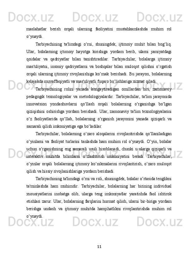 maslahatlar   berish   orqali   ularning   faoliyatini   mustahkamlashda   muhim   rol
o‘ynaydi.
Tarbiyachining   ta'limdagi   o‘rni,   shuningdek,   ijtimoiy   muhit   bilan   bog‘liq.
Ular,   bolalarning   ijtimoiy   hayotga   kirishiga   yordam   berib,   ularni   jamiyatdagi
qoidalar   va   qadriyatlar   bilan   tanishtiradilar.   Tarbiyachilar,   bolalarga   ijtimoiy
mas'uliyatni,   insoniy   qadriyatlarni   va   boshqalar   bilan   muloqot   qilishni   o‘rgatish
orqali   ularning   ijtimoiy   rivojlanishiga   ko‘mak   berishadi.   Bu   jarayon,   bolalarning
kelajakda muvaffaqiyatli va mas'uliyatli fuqaro bo‘lishlariga xizmat qiladi.
Tarbiyachining   rolini   yanada   kengaytiradigan   omillardan   biri,   zamonaviy
pedagogik   texnologiyalar   va   metodologiyalardir.   Tarbiyachilar,   ta'lim   jarayonida
innovatsion   yondashuvlarni   qo‘llash   orqali   bolalarning   o‘rganishga   bo‘lgan
qiziqishini   oshirishga   yordam   berishadi.   Ular,   zamonaviy   ta'lim   texnologiyalarini
o‘z   faoliyatlarida   qo‘llab,   bolalarning   o‘rganish   jarayonini   yanada   qiziqarli   va
samarali qilish imkoniyatiga ega bo‘ladilar.
Tarbiyachilar,   bolalarning   o‘zaro   aloqalarini   rivojlantirishda   qo‘llaniladigan
o‘yinlarni   va   faoliyat   turlarini   tanlashda   ham   muhim   rol   o‘ynaydi.   O‘yin,  bolalar
uchun   o‘rganishning   eng   samarali   usuli   hisoblanadi,   chunki   u   ularga   qiziqarli   va
interaktiv   muhitda   bilimlarni   o‘zlashtirish   imkoniyatini   beradi.   Tarbiyachilar,
o‘yinlar   orqali   bolalarning   ijtimoiy   ko‘nikmalarini   rivojlantirish,   o‘zaro   muloqot
qilish va hissiy rivojlanishlariga yordam berishadi.
Tarbiyachining ta'limdagi o‘rni va roli, shuningdek, bolalar o‘rtasida tenglikni
ta'minlashda   ham   muhimdir.   Tarbiyachilar,   bolalarning   har   birining   individual
xususiyatlarini   inobatga   olib,   ularga   teng   imkoniyatlar   yaratishda   faol   ishtirok
etishlari zarur. Ular, bolalarning farqlarini hurmat  qilish, ularni  bir-biriga yordam
berishga   undash   va   ijtimoiy   muhitda   hamjihatlikni   rivojlantirishda   muhim   rol
o‘ynaydi.
11