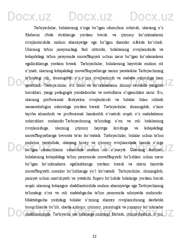 Tarbiyachilar,   bolalarning   o‘ziga   bo‘lgan   ishonchini   oshirish,   ularning   o‘z
fikrlarini   ifoda   etishlariga   yordam   berish   va   ijtimoiy   ko‘nikmalarini
rivojlantirishda   muhim   ahamiyatga   ega   bo‘lgan   shaxslar   sifatida   ko‘riladi.
Ularning   ta'lim   jarayonidagi   faol   ishtiroki,   bolalarning   rivojlanishida   va
kelajakdagi   ta'lim   jarayonida   muvaffaqiyati   uchun   zarur   bo‘lgan   ko‘nikmalarni
egallashlariga   yordam   beradi.   Tarbiyachilar,   bolalarning   hayotida   muhim   rol
o‘ynab,  ularning kelajakdagi  muvaffaqiyatlariga zamin yaratadilar.Tarbiyachining
ta'limdagi   roli,   shuningdek,   o‘z-o‘zini   rivojlantirish   va   malaka   oshirishga   ham
qaratiladi.   Tarbiyachilar,   o‘z   bilim   va   ko‘nikmalarini   doimiy   ravishda   yangilab
borishlari,   yangi   pedagogik   yondashuvlar   va   metodlarni   o‘rganishlari   zarur.   Bu,
ularning   professional   faoliyatini   rivojlantirish   va   bolalar   bilan   ishlash
samaradorligini   oshirishga   yordam   beradi.   Tarbiyachilar,   shuningdek,   o‘zaro
tajriba   almashish   va   professional   hamkorlik   o‘rnatish   orqali   o‘z   malakalarini
oshirishlari   muhimdir.Tarbiyachining   ta'limdagi   o‘rni   va   roli   bolalarning
rivojlanishiga,   ularning   ijtimoiy   hayotga   kirishiga   va   kelajakdagi
muvaffaqiyatlariga   bevosita   ta'sir   ko‘rsatadi.   Tarbiyachilar,   bolalar   uchun   ta'lim
muhitini   yaratishda,   ularning   hissiy   va   ijtimoiy   rivojlanishida   hamda   o‘ziga
bo‘lgan   ishonchlarini   oshirishda   muhim   rol   o‘ynaydi.   Ularning   faoliyati,
bolalarning   kelajakdagi   ta'lim   jarayonida   muvaffaqiyatli   bo‘lishlari   uchun   zarur
bo‘lgan   ko‘nikmalarni   egallashlariga   yordam   beradi   va   ularni   hayotda
muvaffaqiyatli   insonlar   bo‘lishlariga   yo‘l   ko‘rsatadi.   Tarbiyachilar,   shuningdek,
jamiyat   uchun   mas'uliyatli   va   yetakchi   fuqaro   bo‘lishda   bolalarga   yordam   berish
orqali   ularning   kelajagini   shakllantirishda   muhim   ahamiyatga   ega.Tarbiyachining
ta'limdagi   o‘rni   va   roli   maktabgacha   ta'lim   jarayonida   nihoyatda   muhimdir.
Maktabgacha   yoshdagi   bolalar   o‘zining   shaxsiy   rivojlanishining   dastlabki
bosqichlarida bo‘lib, ularda axloqiy, ijtimoiy, psixologik va jismoniy ko‘nikmalar
shakllanmoqda.  Tarbiyachi  esa  bolalarga mustaqil  fikrlash,  ijtimoiylashish,  o‘yin,
12