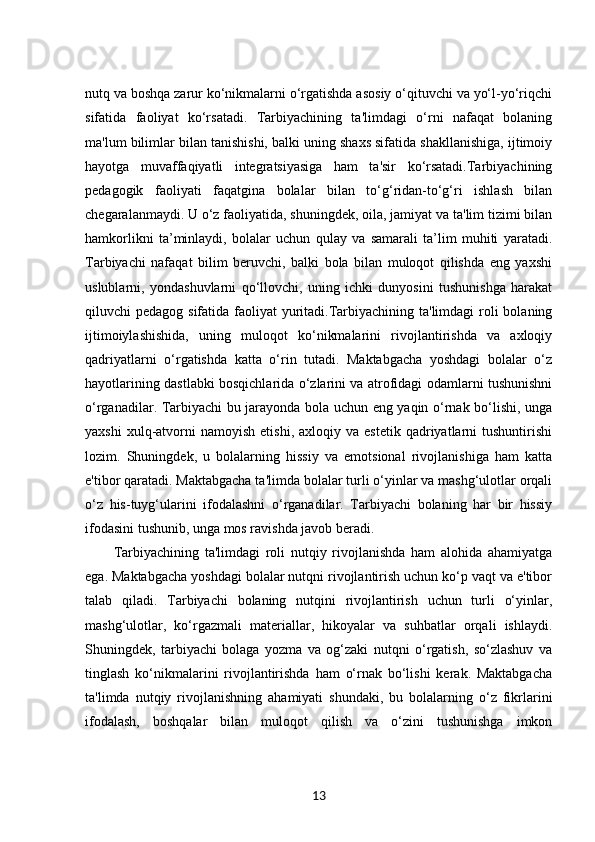nutq va boshqa zarur ko‘nikmalarni o‘rgatishda asosiy o‘qituvchi va yo‘l-yo‘riqchi
sifatida   faoliyat   ko‘rsatadi.   Tarbiyachining   ta'limdagi   o‘rni   nafaqat   bolaning
ma'lum bilimlar bilan tanishishi, balki uning shaxs sifatida shakllanishiga, ijtimoiy
hayotga   muvaffaqiyatli   integratsiyasiga   ham   ta'sir   ko‘rsatadi.Tarbiyachining
pedagogik   faoliyati   faqatgina   bolalar   bilan   to‘g‘ridan-to‘g‘ri   ishlash   bilan
chegaralanmaydi. U o‘z faoliyatida, shuningdek, oila, jamiyat va ta'lim tizimi bilan
hamkorlikni   ta’minlaydi,   bolalar   uchun   qulay   va   samarali   ta’lim   muhiti   yaratadi.
Tarbiyachi   nafaqat   bilim   beruvchi,   balki   bola   bilan   muloqot   qilishda   eng   yaxshi
uslublarni,   yondashuvlarni   qo‘llovchi,   uning   ichki   dunyosini   tushunishga   harakat
qiluvchi pedagog sifatida faoliyat  yuritadi.Tarbiyachining ta'limdagi  roli  bolaning
ijtimoiylashishida,   uning   muloqot   ko‘nikmalarini   rivojlantirishda   va   axloqiy
qadriyatlarni   o‘rgatishda   katta   o‘rin   tutadi.   Maktabgacha   yoshdagi   bolalar   o‘z
hayotlarining dastlabki bosqichlarida o‘zlarini va atrofidagi odamlarni tushunishni
o‘rganadilar. Tarbiyachi bu jarayonda bola uchun eng yaqin o‘rnak bo‘lishi, unga
yaxshi  xulq-atvorni  namoyish   etishi,  axloqiy  va   estetik  qadriyatlarni  tushuntirishi
lozim.   Shuningdek,   u   bolalarning   hissiy   va   emotsional   rivojlanishiga   ham   katta
e'tibor qaratadi. Maktabgacha ta'limda bolalar turli o‘yinlar va mashg‘ulotlar orqali
o‘z   his-tuyg‘ularini   ifodalashni   o‘rganadilar.   Tarbiyachi   bolaning   har   bir   hissiy
ifodasini tushunib, unga mos ravishda javob beradi.
Tarbiyachining   ta'limdagi   roli   nutqiy   rivojlanishda   ham   alohida   ahamiyatga
ega. Maktabgacha yoshdagi bolalar nutqni rivojlantirish uchun ko‘p vaqt va e'tibor
talab   qiladi.   Tarbiyachi   bolaning   nutqini   rivojlantirish   uchun   turli   o‘yinlar,
mashg‘ulotlar,   ko‘rgazmali   materiallar,   hikoyalar   va   suhbatlar   orqali   ishlaydi.
Shuningdek,   tarbiyachi   bolaga   yozma   va   og‘zaki   nutqni   o‘rgatish,   so‘zlashuv   va
tinglash   ko‘nikmalarini   rivojlantirishda   ham   o‘rnak   bo‘lishi   kerak.   Maktabgacha
ta'limda   nutqiy   rivojlanishning   ahamiyati   shundaki,   bu   bolalarning   o‘z   fikrlarini
ifodalash,   boshqalar   bilan   muloqot   qilish   va   o‘zini   tushunishga   imkon
13 